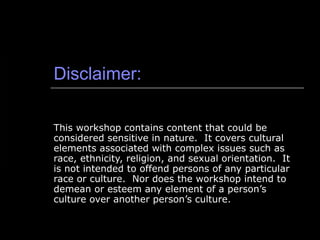 Disclaimer: This workshop contains content that could be considered sensitive in nature.  It covers cultural elements associated with complex issues such as race, ethnicity, religion, and sexual orientation.  It is not intended to offend persons of any particular race or culture.  Nor does the workshop intend to demean or esteem any element of a person’s culture over another person’s culture.  