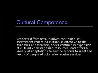 Cultural Competence Respects differences, involves continuing self-assessment regarding culture, is attentive to the dynamics of difference, seeks continuous expansion of cultural knowledge and resources, and offers a variety of adaptations to service models to meet the needs of people of color who receive services. 