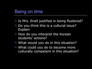 Being on time Is Mrs. Enell justified in being flustered? Do you think this is a cultural issue?  Explain How do you interpret the Korean students’ actions? What would you do in this situation? What could you do to become more culturally competent in this situation? 