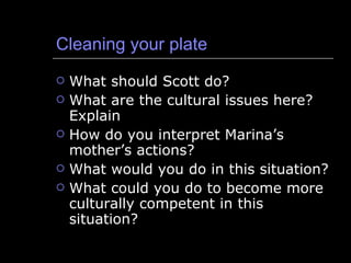 Cleaning your plate What should Scott do? What are the cultural issues here?  Explain How do you interpret Marina’s mother’s actions? What would you do in this situation? What could you do to become more culturally competent in this situation? 