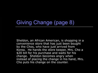 Giving Change (page 8) Sheldon, an African American, is shopping in a convenience store that has just been bought by the Chos, who have just arrived from Korea.  He hands the store keeper, Mrs. Cho a $20 bill for his purchase and waits for his change.  Sheldon becomes angry when instead of placing the change in his hand, Mrs. Cho puts his change on the counter.  