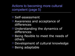 Actions to becoming more cultural competent (page 5) Self-assessment Awareness and acceptance of differences Understanding the dynamics of differences Being flexible to meet the needs of others Development of cultural knowledge Being adaptable 