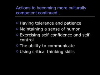 Actions to becoming more culturally competent continued… Having tolerance and patience Maintaining a sense of humor Exercising self-confidence and self-control The ability to communicate Using critical thinking skills 