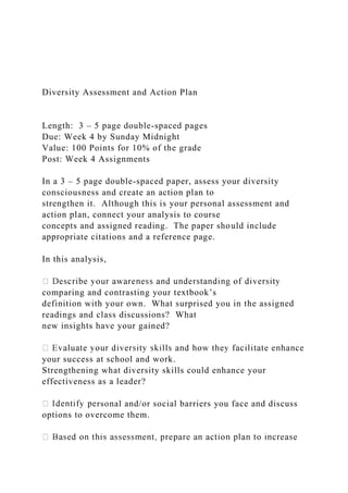 Diversity Assessment and Action Plan
Length: 3 – 5 page double-spaced pages
Due: Week 4 by Sunday Midnight
Value: 100 Points for 10% of the grade
Post: Week 4 Assignments
In a 3 – 5 page double-spaced paper, assess your diversity
consciousness and create an action plan to
strengthen it. Although this is your personal assessment and
action plan, connect your analysis to course
concepts and assigned reading. The paper should include
appropriate citations and a reference page.
In this analysis,
comparing and contrasting your textbook’s
definition with your own. What surprised you in the assigned
readings and class discussions? What
new insights have your gained?
your success at school and work.
Strengthening what diversity skills could enhance your
effectiveness as a leader?
rsonal and/or social barriers you face and discuss
options to overcome them.
 