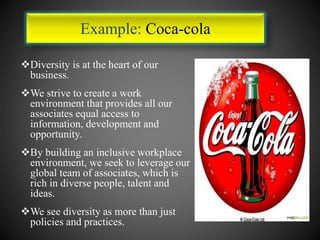Diversity is at the heart of our
business.
We strive to create a work
environment that provides all our
associates equal access to
information, development and
opportunity.
By building an inclusive workplace
environment, we seek to leverage our
global team of associates, which is
rich in diverse people, talent and
ideas.
We see diversity as more than just
policies and practices.
Example: Coca-cola
 