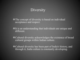 Diversity
The concept of diversity is based on individual
acceptance and respect.
It is an understanding that individuals are unique and
different.
Cultural diversity acknowledges the existence of broad
cultural groups within Indian culture.
Cultural diversity has been part of India's history, and
through it, India culture is constantly developing.
 