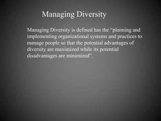 Managing Diversity is defined has the “planning and
implementing organizational systems and practices to
manage people so that the potential advantages of
diversity are maximized while its potential
disadvantages are minimized”.
Managing Diversity
 