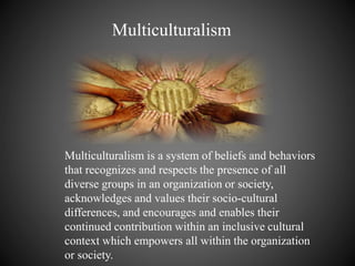 Multiculturalism
Multiculturalism is a system of beliefs and behaviors
that recognizes and respects the presence of all
diverse groups in an organization or society,
acknowledges and values their socio-cultural
differences, and encourages and enables their
continued contribution within an inclusive cultural
context which empowers all within the organization
or society.
 