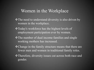 Women in the Workplace
The need to understand diversity is also driven by
women in the workplace.
Today's workforce has the highest levels of
employment participation ever by women.
The number of dual income families and single
working mothers has increased.
Change in the family structure means that there are
fewer men and women in traditional family roles.
Therefore, diversity issues cut across both race and
gender.
 