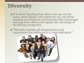 DiversityIt is about learning from others who are not the same, about dignity and respect for all, and about creating environments and practices that encourages learning from others and capture the advantage of the diverse prospective.“Diversity includes all characteristics and experiences that define each of us as individual.”