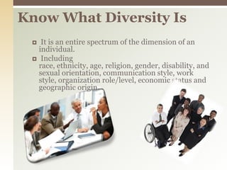 Know What Diversity IsIt is an entire spectrum of the dimension of an individual. Including race, ethnicity, age, religion, gender, disability, and sexual orientation, communication style, work style, organization role/level, economic status and geographic origin.