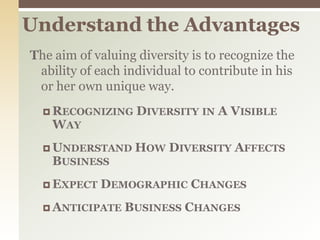 Understand the AdvantagesThe aim of valuing diversity is to recognize the ability of each individual to contribute in his or her own unique way.Recognizing Diversity in A Visible WayUnderstand How Diversity Affects BusinessExpect Demographic ChangesAnticipate Business Changes