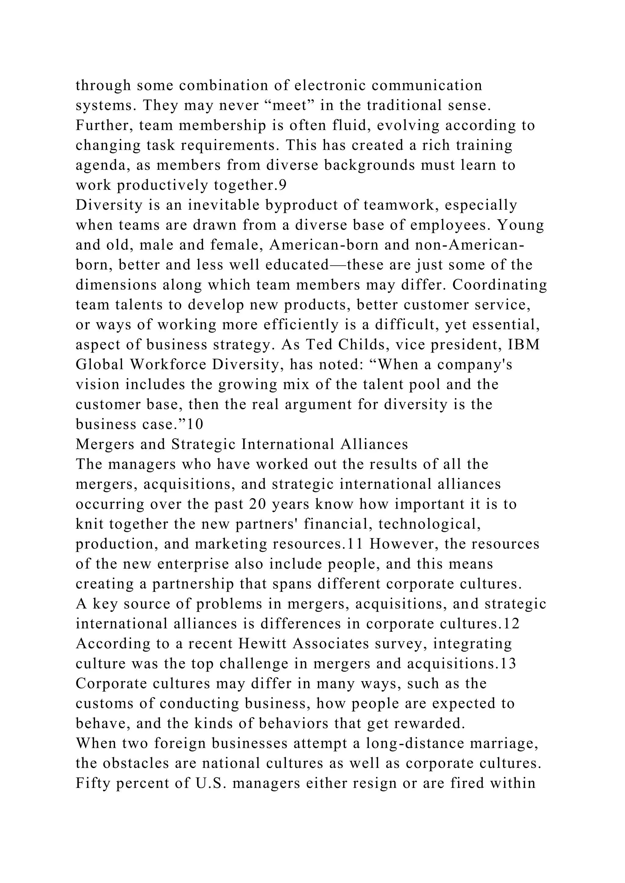 through some combination of electronic communication
systems. They may never “meet” in the traditional sense.
Further, team membership is often fluid, evolving according to
changing task requirements. This has created a rich training
agenda, as members from diverse backgrounds must learn to
work productively together.9
Diversity is an inevitable byproduct of teamwork, especially
when teams are drawn from a diverse base of employees. Young
and old, male and female, American-born and non-American-
born, better and less well educated—these are just some of the
dimensions along which team members may differ. Coordinating
team talents to develop new products, better customer service,
or ways of working more efficiently is a difficult, yet essential,
aspect of business strategy. As Ted Childs, vice president, IBM
Global Workforce Diversity, has noted: “When a company's
vision includes the growing mix of the talent pool and the
customer base, then the real argument for diversity is the
business case.”10
Mergers and Strategic International Alliances
The managers who have worked out the results of all the
mergers, acquisitions, and strategic international alliances
occurring over the past 20 years know how important it is to
knit together the new partners' financial, technological,
production, and marketing resources.11 However, the resources
of the new enterprise also include people, and this means
creating a partnership that spans different corporate cultures.
A key source of problems in mergers, acquisitions, and strategic
international alliances is differences in corporate cultures.12
According to a recent Hewitt Associates survey, integrating
culture was the top challenge in mergers and acquisitions.13
Corporate cultures may differ in many ways, such as the
customs of conducting business, how people are expected to
behave, and the kinds of behaviors that get rewarded.
When two foreign businesses attempt a long-distance marriage,
the obstacles are national cultures as well as corporate cultures.
Fifty percent of U.S. managers either resign or are fired within
 