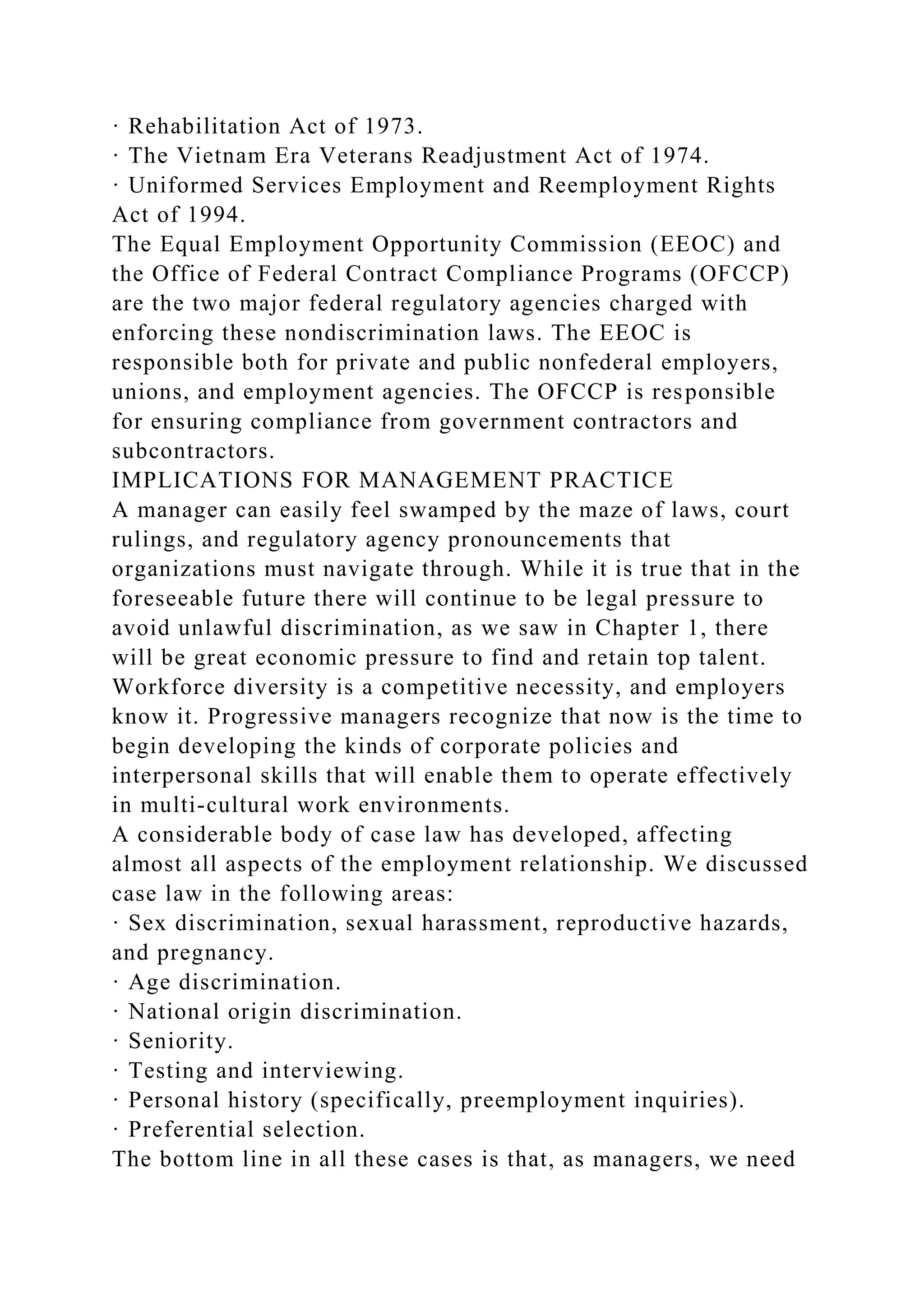 · Rehabilitation Act of 1973.
· The Vietnam Era Veterans Readjustment Act of 1974.
· Uniformed Services Employment and Reemployment Rights
Act of 1994.
The Equal Employment Opportunity Commission (EEOC) and
the Office of Federal Contract Compliance Programs (OFCCP)
are the two major federal regulatory agencies charged with
enforcing these nondiscrimination laws. The EEOC is
responsible both for private and public nonfederal employers,
unions, and employment agencies. The OFCCP is responsible
for ensuring compliance from government contractors and
subcontractors.
IMPLICATIONS FOR MANAGEMENT PRACTICE
A manager can easily feel swamped by the maze of laws, court
rulings, and regulatory agency pronouncements that
organizations must navigate through. While it is true that in the
foreseeable future there will continue to be legal pressure to
avoid unlawful discrimination, as we saw in Chapter 1, there
will be great economic pressure to find and retain top talent.
Workforce diversity is a competitive necessity, and employers
know it. Progressive managers recognize that now is the time to
begin developing the kinds of corporate policies and
interpersonal skills that will enable them to operate effectively
in multi-cultural work environments.
A considerable body of case law has developed, affecting
almost all aspects of the employment relationship. We discussed
case law in the following areas:
· Sex discrimination, sexual harassment, reproductive hazards,
and pregnancy.
· Age discrimination.
· National origin discrimination.
· Seniority.
· Testing and interviewing.
· Personal history (specifically, preemployment inquiries).
· Preferential selection.
The bottom line in all these cases is that, as managers, we need
 