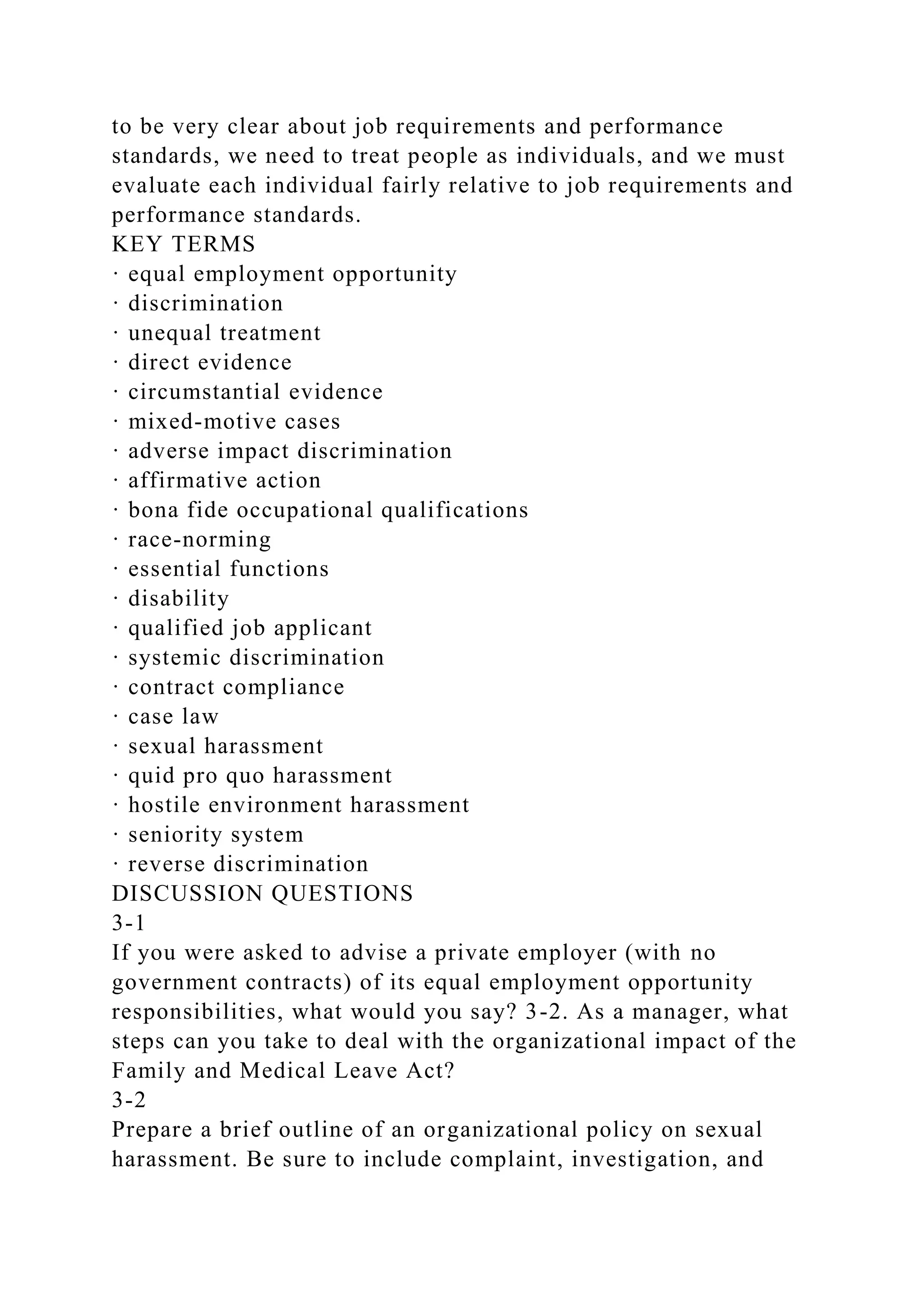 to be very clear about job requirements and performance
standards, we need to treat people as individuals, and we must
evaluate each individual fairly relative to job requirements and
performance standards.
KEY TERMS
· equal employment opportunity
· discrimination
· unequal treatment
· direct evidence
· circumstantial evidence
· mixed-motive cases
· adverse impact discrimination
· affirmative action
· bona fide occupational qualifications
· race-norming
· essential functions
· disability
· qualified job applicant
· systemic discrimination
· contract compliance
· case law
· sexual harassment
· quid pro quo harassment
· hostile environment harassment
· seniority system
· reverse discrimination
DISCUSSION QUESTIONS
3-1
If you were asked to advise a private employer (with no
government contracts) of its equal employment opportunity
responsibilities, what would you say? 3-2. As a manager, what
steps can you take to deal with the organizational impact of the
Family and Medical Leave Act?
3-2
Prepare a brief outline of an organizational policy on sexual
harassment. Be sure to include complaint, investigation, and
 