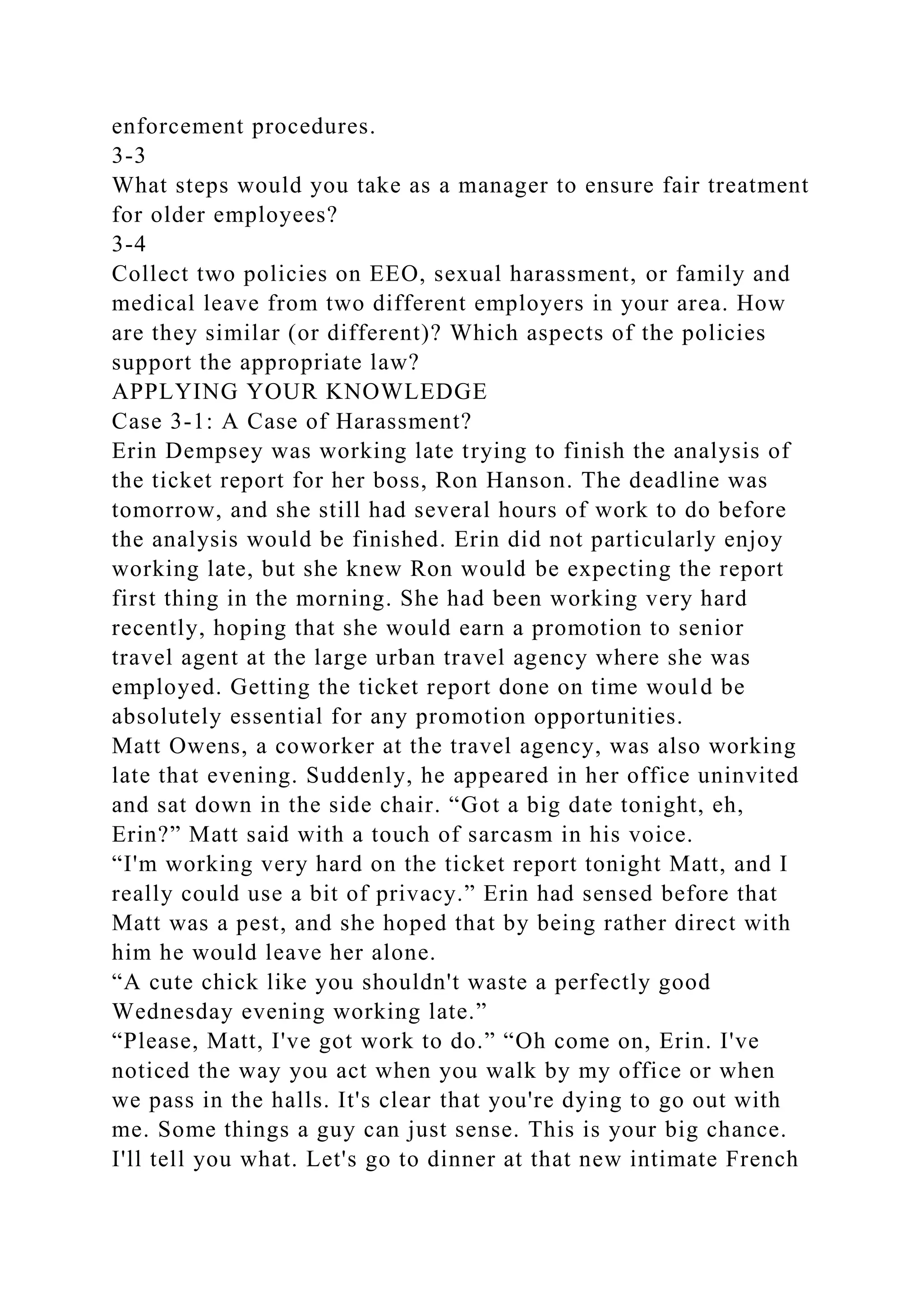 enforcement procedures.
3-3
What steps would you take as a manager to ensure fair treatment
for older employees?
3-4
Collect two policies on EEO, sexual harassment, or family and
medical leave from two different employers in your area. How
are they similar (or different)? Which aspects of the policies
support the appropriate law?
APPLYING YOUR KNOWLEDGE
Case 3-1: A Case of Harassment?
Erin Dempsey was working late trying to finish the analysis of
the ticket report for her boss, Ron Hanson. The deadline was
tomorrow, and she still had several hours of work to do before
the analysis would be finished. Erin did not particularly enjoy
working late, but she knew Ron would be expecting the report
first thing in the morning. She had been working very hard
recently, hoping that she would earn a promotion to senior
travel agent at the large urban travel agency where she was
employed. Getting the ticket report done on time would be
absolutely essential for any promotion opportunities.
Matt Owens, a coworker at the travel agency, was also working
late that evening. Suddenly, he appeared in her office uninvited
and sat down in the side chair. “Got a big date tonight, eh,
Erin?” Matt said with a touch of sarcasm in his voice.
“I'm working very hard on the ticket report tonight Matt, and I
really could use a bit of privacy.” Erin had sensed before that
Matt was a pest, and she hoped that by being rather direct with
him he would leave her alone.
“A cute chick like you shouldn't waste a perfectly good
Wednesday evening working late.”
“Please, Matt, I've got work to do.” “Oh come on, Erin. I've
noticed the way you act when you walk by my office or when
we pass in the halls. It's clear that you're dying to go out with
me. Some things a guy can just sense. This is your big chance.
I'll tell you what. Let's go to dinner at that new intimate French
 