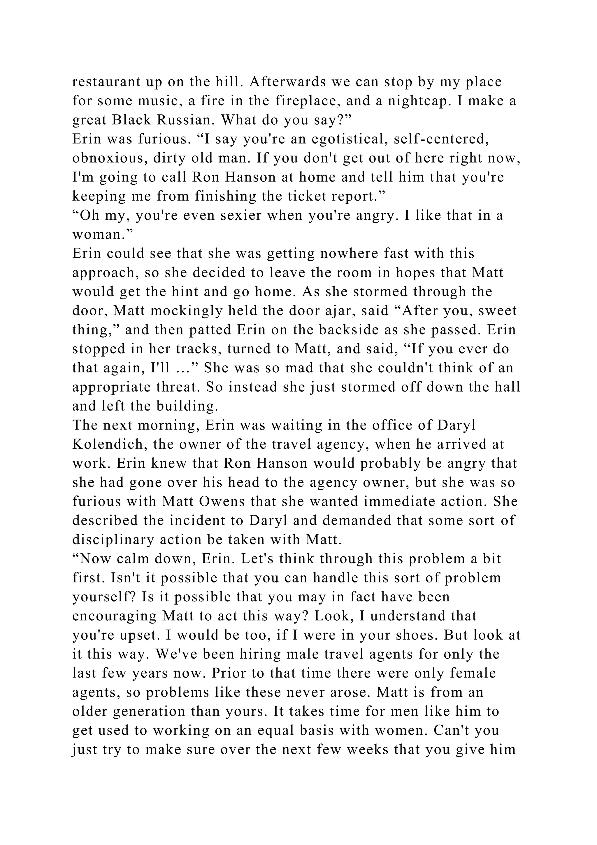 restaurant up on the hill. Afterwards we can stop by my place
for some music, a fire in the fireplace, and a nightcap. I make a
great Black Russian. What do you say?”
Erin was furious. “I say you're an egotistical, self-centered,
obnoxious, dirty old man. If you don't get out of here right now,
I'm going to call Ron Hanson at home and tell him that you're
keeping me from finishing the ticket report.”
“Oh my, you're even sexier when you're angry. I like that in a
woman.”
Erin could see that she was getting nowhere fast with this
approach, so she decided to leave the room in hopes that Matt
would get the hint and go home. As she stormed through the
door, Matt mockingly held the door ajar, said “After you, sweet
thing,” and then patted Erin on the backside as she passed. Erin
stopped in her tracks, turned to Matt, and said, “If you ever do
that again, I'll …” She was so mad that she couldn't think of an
appropriate threat. So instead she just stormed off down the hall
and left the building.
The next morning, Erin was waiting in the office of Daryl
Kolendich, the owner of the travel agency, when he arrived at
work. Erin knew that Ron Hanson would probably be angry that
she had gone over his head to the agency owner, but she was so
furious with Matt Owens that she wanted immediate action. She
described the incident to Daryl and demanded that some sort of
disciplinary action be taken with Matt.
“Now calm down, Erin. Let's think through this problem a bit
first. Isn't it possible that you can handle this sort of problem
yourself? Is it possible that you may in fact have been
encouraging Matt to act this way? Look, I understand that
you're upset. I would be too, if I were in your shoes. But look at
it this way. We've been hiring male travel agents for only the
last few years now. Prior to that time there were only female
agents, so problems like these never arose. Matt is from an
older generation than yours. It takes time for men like him to
get used to working on an equal basis with women. Can't you
just try to make sure over the next few weeks that you give him
 