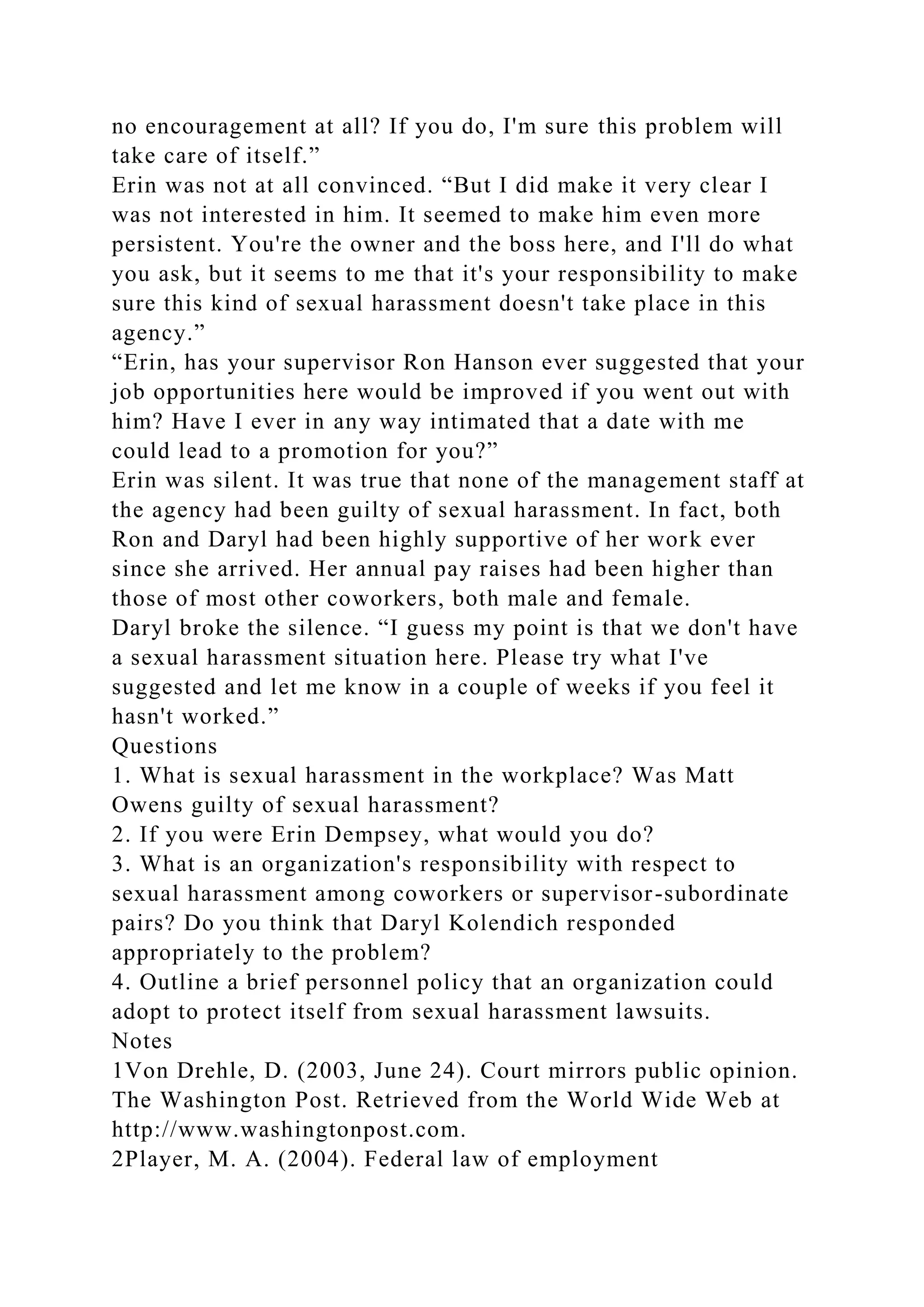 no encouragement at all? If you do, I'm sure this problem will
take care of itself.”
Erin was not at all convinced. “But I did make it very clear I
was not interested in him. It seemed to make him even more
persistent. You're the owner and the boss here, and I'll do what
you ask, but it seems to me that it's your responsibility to make
sure this kind of sexual harassment doesn't take place in this
agency.”
“Erin, has your supervisor Ron Hanson ever suggested that your
job opportunities here would be improved if you went out with
him? Have I ever in any way intimated that a date with me
could lead to a promotion for you?”
Erin was silent. It was true that none of the management staff at
the agency had been guilty of sexual harassment. In fact, both
Ron and Daryl had been highly supportive of her work ever
since she arrived. Her annual pay raises had been higher than
those of most other coworkers, both male and female.
Daryl broke the silence. “I guess my point is that we don't have
a sexual harassment situation here. Please try what I've
suggested and let me know in a couple of weeks if you feel it
hasn't worked.”
Questions
1. What is sexual harassment in the workplace? Was Matt
Owens guilty of sexual harassment?
2. If you were Erin Dempsey, what would you do?
3. What is an organization's responsibility with respect to
sexual harassment among coworkers or supervisor-subordinate
pairs? Do you think that Daryl Kolendich responded
appropriately to the problem?
4. Outline a brief personnel policy that an organization could
adopt to protect itself from sexual harassment lawsuits.
Notes
1Von Drehle, D. (2003, June 24). Court mirrors public opinion.
The Washington Post. Retrieved from the World Wide Web at
http://www.washingtonpost.com.
2Player, M. A. (2004). Federal law of employment
 