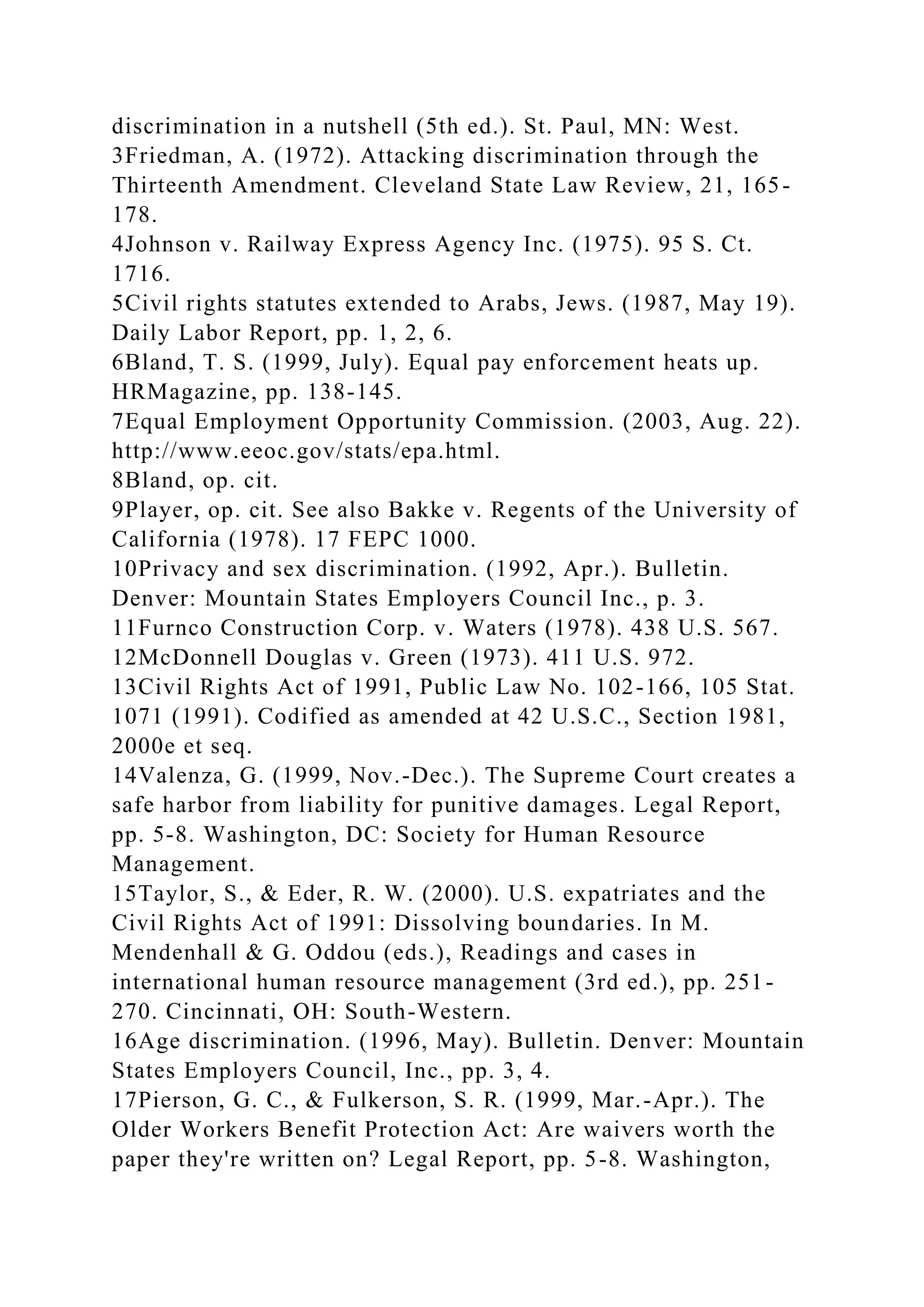 discrimination in a nutshell (5th ed.). St. Paul, MN: West.
3Friedman, A. (1972). Attacking discrimination through the
Thirteenth Amendment. Cleveland State Law Review, 21, 165-
178.
4Johnson v. Railway Express Agency Inc. (1975). 95 S. Ct.
1716.
5Civil rights statutes extended to Arabs, Jews. (1987, May 19).
Daily Labor Report, pp. 1, 2, 6.
6Bland, T. S. (1999, July). Equal pay enforcement heats up.
HRMagazine, pp. 138-145.
7Equal Employment Opportunity Commission. (2003, Aug. 22).
http://www.eeoc.gov/stats/epa.html.
8Bland, op. cit.
9Player, op. cit. See also Bakke v. Regents of the University of
California (1978). 17 FEPC 1000.
10Privacy and sex discrimination. (1992, Apr.). Bulletin.
Denver: Mountain States Employers Council Inc., p. 3.
11Furnco Construction Corp. v. Waters (1978). 438 U.S. 567.
12McDonnell Douglas v. Green (1973). 411 U.S. 972.
13Civil Rights Act of 1991, Public Law No. 102-166, 105 Stat.
1071 (1991). Codified as amended at 42 U.S.C., Section 1981,
2000e et seq.
14Valenza, G. (1999, Nov.-Dec.). The Supreme Court creates a
safe harbor from liability for punitive damages. Legal Report,
pp. 5-8. Washington, DC: Society for Human Resource
Management.
15Taylor, S., & Eder, R. W. (2000). U.S. expatriates and the
Civil Rights Act of 1991: Dissolving boundaries. In M.
Mendenhall & G. Oddou (eds.), Readings and cases in
international human resource management (3rd ed.), pp. 251-
270. Cincinnati, OH: South-Western.
16Age discrimination. (1996, May). Bulletin. Denver: Mountain
States Employers Council, Inc., pp. 3, 4.
17Pierson, G. C., & Fulkerson, S. R. (1999, Mar.-Apr.). The
Older Workers Benefit Protection Act: Are waivers worth the
paper they're written on? Legal Report, pp. 5-8. Washington,
 