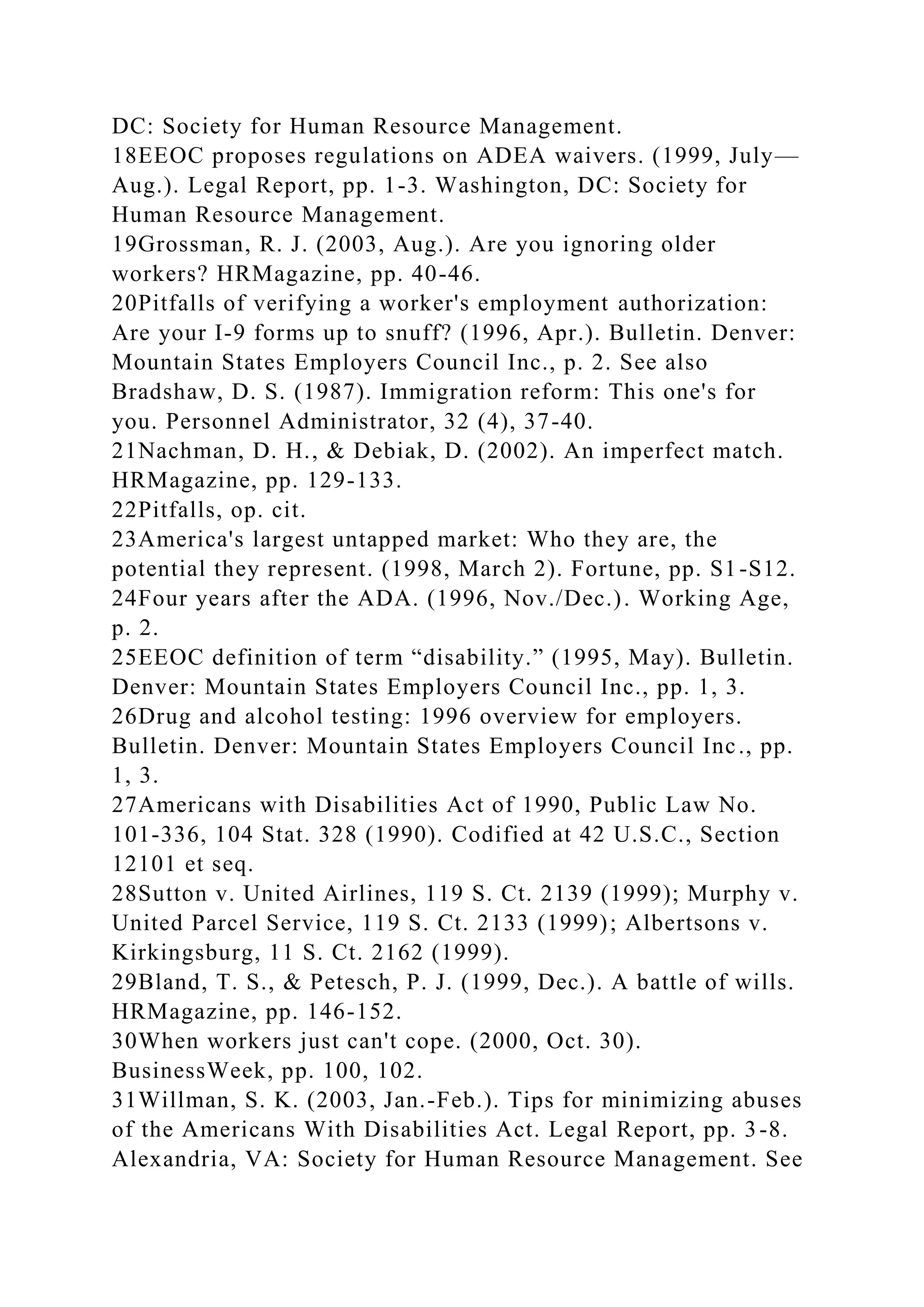 DC: Society for Human Resource Management.
18EEOC proposes regulations on ADEA waivers. (1999, July—
Aug.). Legal Report, pp. 1-3. Washington, DC: Society for
Human Resource Management.
19Grossman, R. J. (2003, Aug.). Are you ignoring older
workers? HRMagazine, pp. 40-46.
20Pitfalls of verifying a worker's employment authorization:
Are your I-9 forms up to snuff? (1996, Apr.). Bulletin. Denver:
Mountain States Employers Council Inc., p. 2. See also
Bradshaw, D. S. (1987). Immigration reform: This one's for
you. Personnel Administrator, 32 (4), 37-40.
21Nachman, D. H., & Debiak, D. (2002). An imperfect match.
HRMagazine, pp. 129-133.
22Pitfalls, op. cit.
23America's largest untapped market: Who they are, the
potential they represent. (1998, March 2). Fortune, pp. S1-S12.
24Four years after the ADA. (1996, Nov./Dec.). Working Age,
p. 2.
25EEOC definition of term “disability.” (1995, May). Bulletin.
Denver: Mountain States Employers Council Inc., pp. 1, 3.
26Drug and alcohol testing: 1996 overview for employers.
Bulletin. Denver: Mountain States Employers Council Inc., pp.
1, 3.
27Americans with Disabilities Act of 1990, Public Law No.
101-336, 104 Stat. 328 (1990). Codified at 42 U.S.C., Section
12101 et seq.
28Sutton v. United Airlines, 119 S. Ct. 2139 (1999); Murphy v.
United Parcel Service, 119 S. Ct. 2133 (1999); Albertsons v.
Kirkingsburg, 11 S. Ct. 2162 (1999).
29Bland, T. S., & Petesch, P. J. (1999, Dec.). A battle of wills.
HRMagazine, pp. 146-152.
30When workers just can't cope. (2000, Oct. 30).
BusinessWeek, pp. 100, 102.
31Willman, S. K. (2003, Jan.-Feb.). Tips for minimizing abuses
of the Americans With Disabilities Act. Legal Report, pp. 3-8.
Alexandria, VA: Society for Human Resource Management. See
 