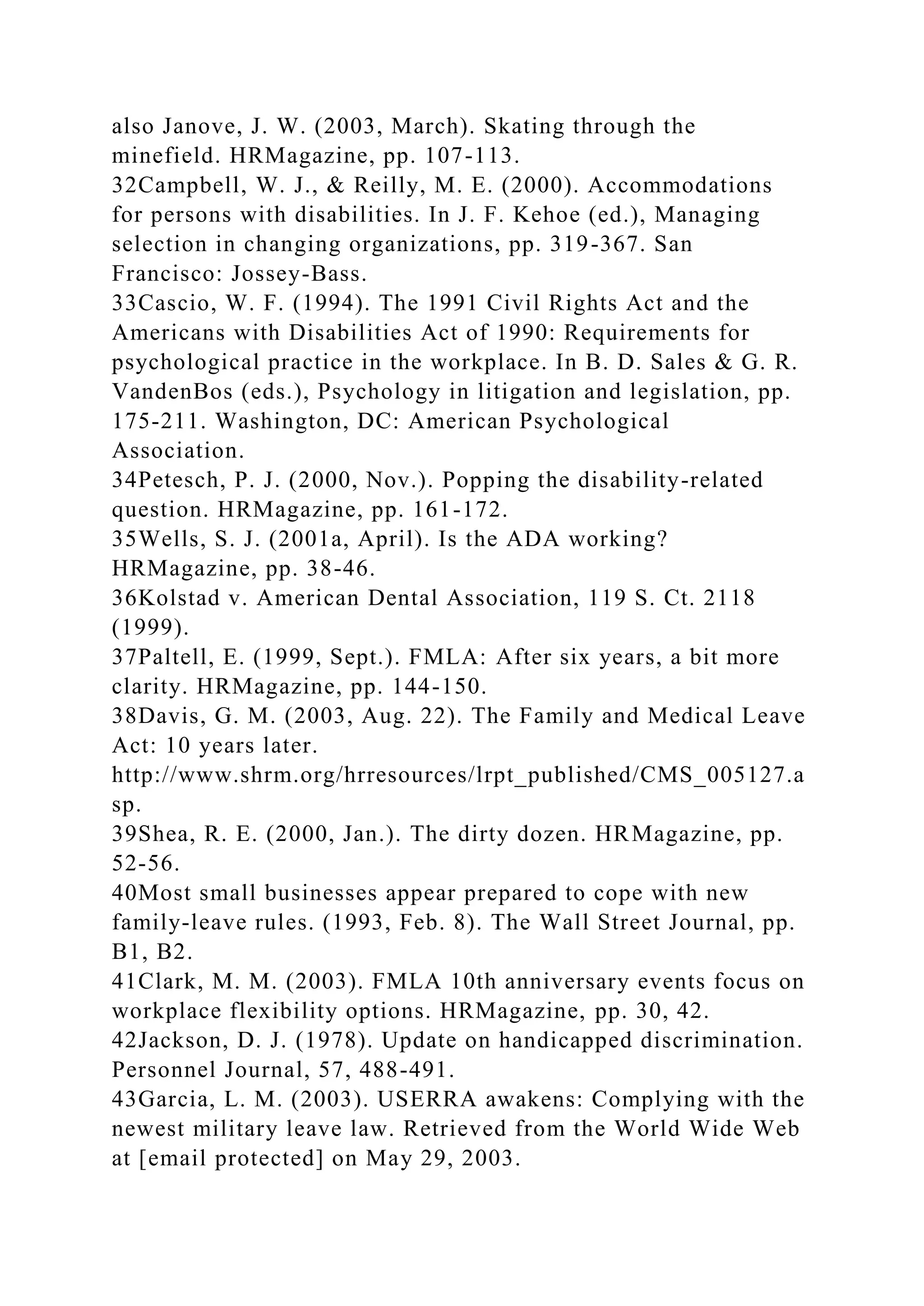 also Janove, J. W. (2003, March). Skating through the
minefield. HRMagazine, pp. 107-113.
32Campbell, W. J., & Reilly, M. E. (2000). Accommodations
for persons with disabilities. In J. F. Kehoe (ed.), Managing
selection in changing organizations, pp. 319-367. San
Francisco: Jossey-Bass.
33Cascio, W. F. (1994). The 1991 Civil Rights Act and the
Americans with Disabilities Act of 1990: Requirements for
psychological practice in the workplace. In B. D. Sales & G. R.
VandenBos (eds.), Psychology in litigation and legislation, pp.
175-211. Washington, DC: American Psychological
Association.
34Petesch, P. J. (2000, Nov.). Popping the disability-related
question. HRMagazine, pp. 161-172.
35Wells, S. J. (2001a, April). Is the ADA working?
HRMagazine, pp. 38-46.
36Kolstad v. American Dental Association, 119 S. Ct. 2118
(1999).
37Paltell, E. (1999, Sept.). FMLA: After six years, a bit more
clarity. HRMagazine, pp. 144-150.
38Davis, G. M. (2003, Aug. 22). The Family and Medical Leave
Act: 10 years later.
http://www.shrm.org/hrresources/lrpt_published/CMS_005127.a
sp.
39Shea, R. E. (2000, Jan.). The dirty dozen. HRMagazine, pp.
52-56.
40Most small businesses appear prepared to cope with new
family-leave rules. (1993, Feb. 8). The Wall Street Journal, pp.
B1, B2.
41Clark, M. M. (2003). FMLA 10th anniversary events focus on
workplace flexibility options. HRMagazine, pp. 30, 42.
42Jackson, D. J. (1978). Update on handicapped discrimination.
Personnel Journal, 57, 488-491.
43Garcia, L. M. (2003). USERRA awakens: Complying with the
newest military leave law. Retrieved from the World Wide Web
at [email protected] on May 29, 2003.
 