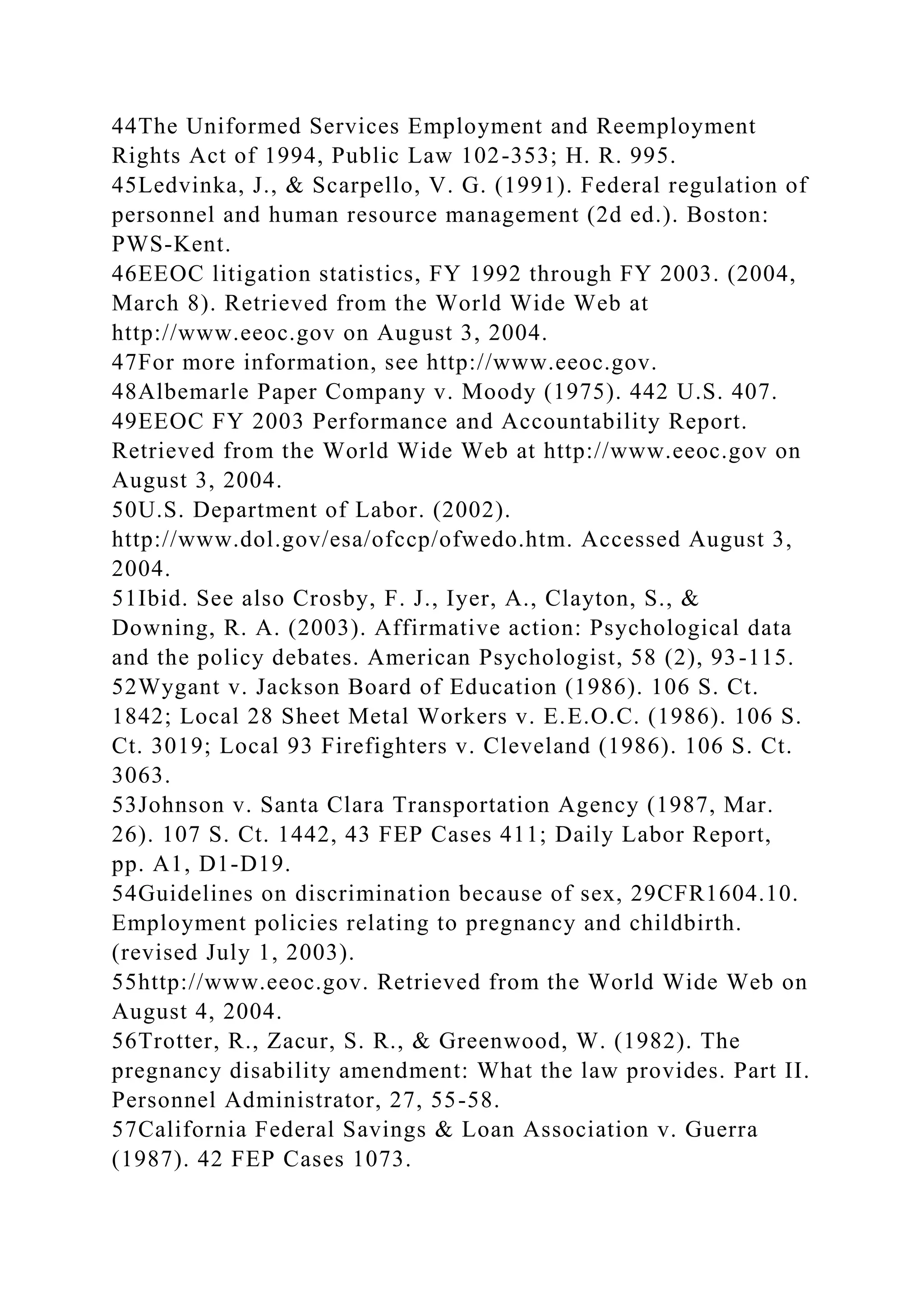44The Uniformed Services Employment and Reemployment
Rights Act of 1994, Public Law 102-353; H. R. 995.
45Ledvinka, J., & Scarpello, V. G. (1991). Federal regulation of
personnel and human resource management (2d ed.). Boston:
PWS-Kent.
46EEOC litigation statistics, FY 1992 through FY 2003. (2004,
March 8). Retrieved from the World Wide Web at
http://www.eeoc.gov on August 3, 2004.
47For more information, see http://www.eeoc.gov.
48Albemarle Paper Company v. Moody (1975). 442 U.S. 407.
49EEOC FY 2003 Performance and Accountability Report.
Retrieved from the World Wide Web at http://www.eeoc.gov on
August 3, 2004.
50U.S. Department of Labor. (2002).
http://www.dol.gov/esa/ofccp/ofwedo.htm. Accessed August 3,
2004.
51Ibid. See also Crosby, F. J., Iyer, A., Clayton, S., &
Downing, R. A. (2003). Affirmative action: Psychological data
and the policy debates. American Psychologist, 58 (2), 93-115.
52Wygant v. Jackson Board of Education (1986). 106 S. Ct.
1842; Local 28 Sheet Metal Workers v. E.E.O.C. (1986). 106 S.
Ct. 3019; Local 93 Firefighters v. Cleveland (1986). 106 S. Ct.
3063.
53Johnson v. Santa Clara Transportation Agency (1987, Mar.
26). 107 S. Ct. 1442, 43 FEP Cases 411; Daily Labor Report,
pp. A1, D1-D19.
54Guidelines on discrimination because of sex, 29CFR1604.10.
Employment policies relating to pregnancy and childbirth.
(revised July 1, 2003).
55http://www.eeoc.gov. Retrieved from the World Wide Web on
August 4, 2004.
56Trotter, R., Zacur, S. R., & Greenwood, W. (1982). The
pregnancy disability amendment: What the law provides. Part II.
Personnel Administrator, 27, 55-58.
57California Federal Savings & Loan Association v. Guerra
(1987). 42 FEP Cases 1073.
 