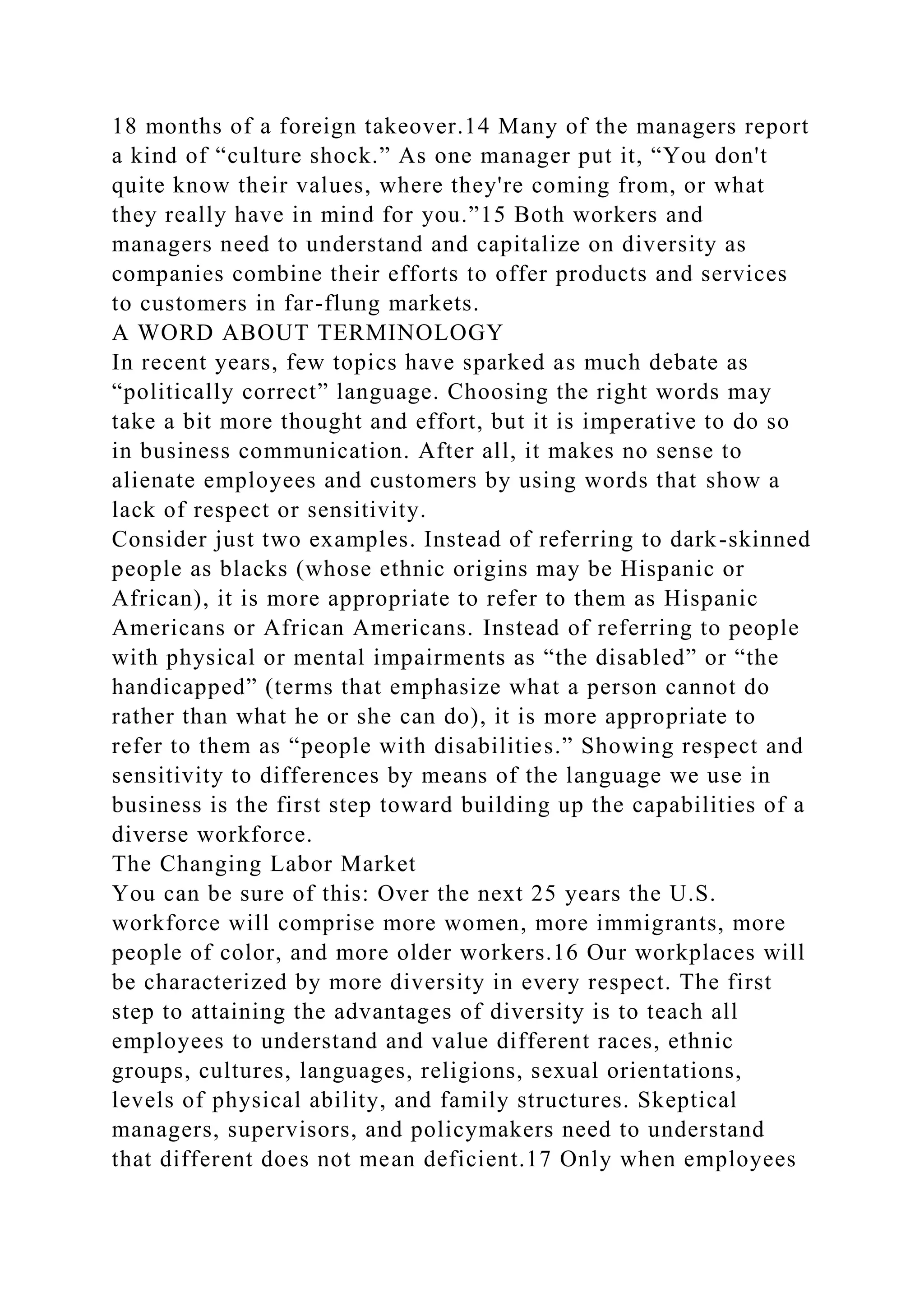 18 months of a foreign takeover.14 Many of the managers report
a kind of “culture shock.” As one manager put it, “You don't
quite know their values, where they're coming from, or what
they really have in mind for you.”15 Both workers and
managers need to understand and capitalize on diversity as
companies combine their efforts to offer products and services
to customers in far-flung markets.
A WORD ABOUT TERMINOLOGY
In recent years, few topics have sparked as much debate as
“politically correct” language. Choosing the right words may
take a bit more thought and effort, but it is imperative to do so
in business communication. After all, it makes no sense to
alienate employees and customers by using words that show a
lack of respect or sensitivity.
Consider just two examples. Instead of referring to dark-skinned
people as blacks (whose ethnic origins may be Hispanic or
African), it is more appropriate to refer to them as Hispanic
Americans or African Americans. Instead of referring to people
with physical or mental impairments as “the disabled” or “the
handicapped” (terms that emphasize what a person cannot do
rather than what he or she can do), it is more appropriate to
refer to them as “people with disabilities.” Showing respect and
sensitivity to differences by means of the language we use in
business is the first step toward building up the capabilities of a
diverse workforce.
The Changing Labor Market
You can be sure of this: Over the next 25 years the U.S.
workforce will comprise more women, more immigrants, more
people of color, and more older workers.16 Our workplaces will
be characterized by more diversity in every respect. The first
step to attaining the advantages of diversity is to teach all
employees to understand and value different races, ethnic
groups, cultures, languages, religions, sexual orientations,
levels of physical ability, and family structures. Skeptical
managers, supervisors, and policymakers need to understand
that different does not mean deficient.17 Only when employees
 
