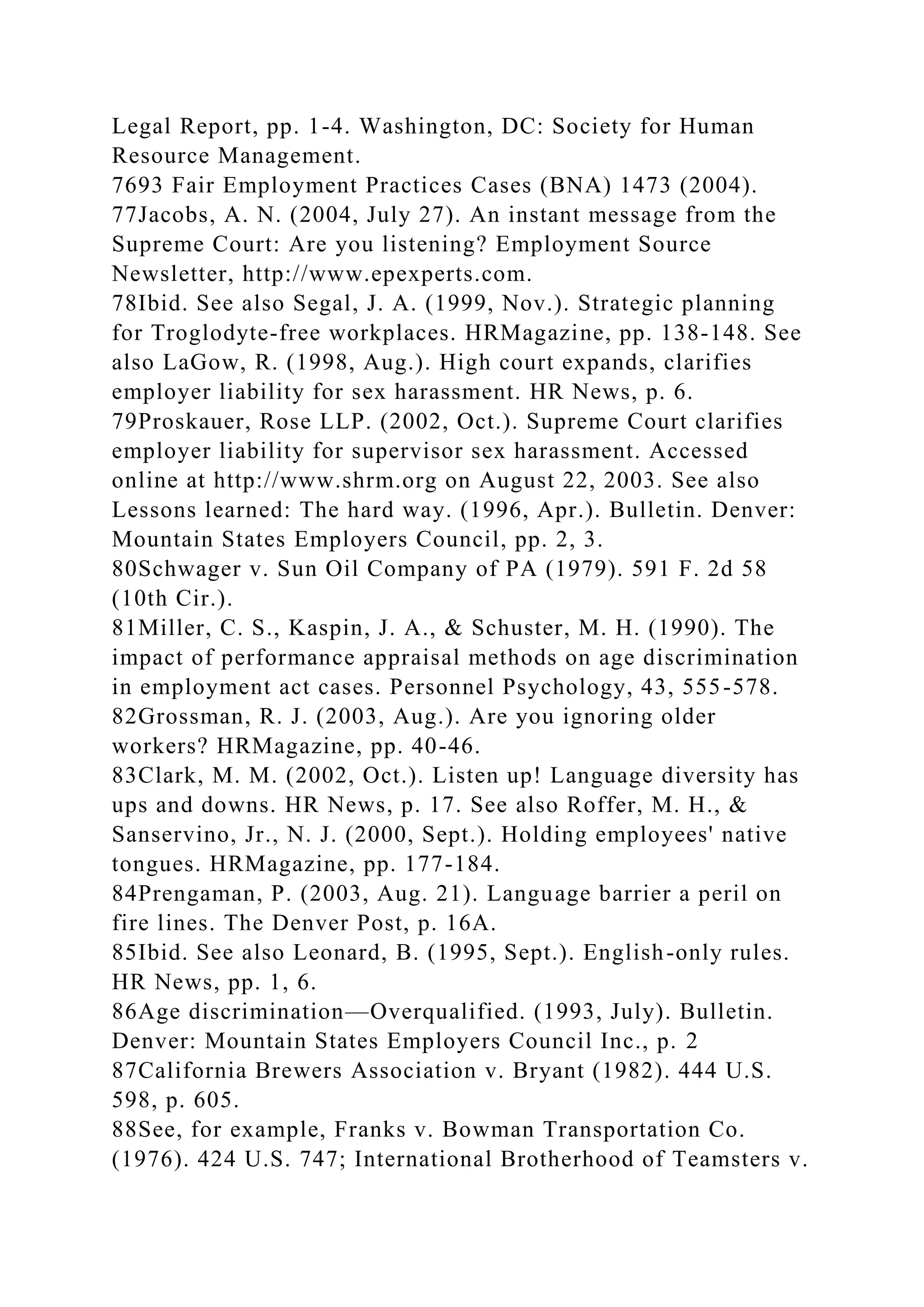 Legal Report, pp. 1-4. Washington, DC: Society for Human
Resource Management.
7693 Fair Employment Practices Cases (BNA) 1473 (2004).
77Jacobs, A. N. (2004, July 27). An instant message from the
Supreme Court: Are you listening? Employment Source
Newsletter, http://www.epexperts.com.
78Ibid. See also Segal, J. A. (1999, Nov.). Strategic planning
for Troglodyte-free workplaces. HRMagazine, pp. 138-148. See
also LaGow, R. (1998, Aug.). High court expands, clarifies
employer liability for sex harassment. HR News, p. 6.
79Proskauer, Rose LLP. (2002, Oct.). Supreme Court clarifies
employer liability for supervisor sex harassment. Accessed
online at http://www.shrm.org on August 22, 2003. See also
Lessons learned: The hard way. (1996, Apr.). Bulletin. Denver:
Mountain States Employers Council, pp. 2, 3.
80Schwager v. Sun Oil Company of PA (1979). 591 F. 2d 58
(10th Cir.).
81Miller, C. S., Kaspin, J. A., & Schuster, M. H. (1990). The
impact of performance appraisal methods on age discrimination
in employment act cases. Personnel Psychology, 43, 555-578.
82Grossman, R. J. (2003, Aug.). Are you ignoring older
workers? HRMagazine, pp. 40-46.
83Clark, M. M. (2002, Oct.). Listen up! Language diversity has
ups and downs. HR News, p. 17. See also Roffer, M. H., &
Sanservino, Jr., N. J. (2000, Sept.). Holding employees' native
tongues. HRMagazine, pp. 177-184.
84Prengaman, P. (2003, Aug. 21). Language barrier a peril on
fire lines. The Denver Post, p. 16A.
85Ibid. See also Leonard, B. (1995, Sept.). English-only rules.
HR News, pp. 1, 6.
86Age discrimination—Overqualified. (1993, July). Bulletin.
Denver: Mountain States Employers Council Inc., p. 2
87California Brewers Association v. Bryant (1982). 444 U.S.
598, p. 605.
88See, for example, Franks v. Bowman Transportation Co.
(1976). 424 U.S. 747; International Brotherhood of Teamsters v.
 