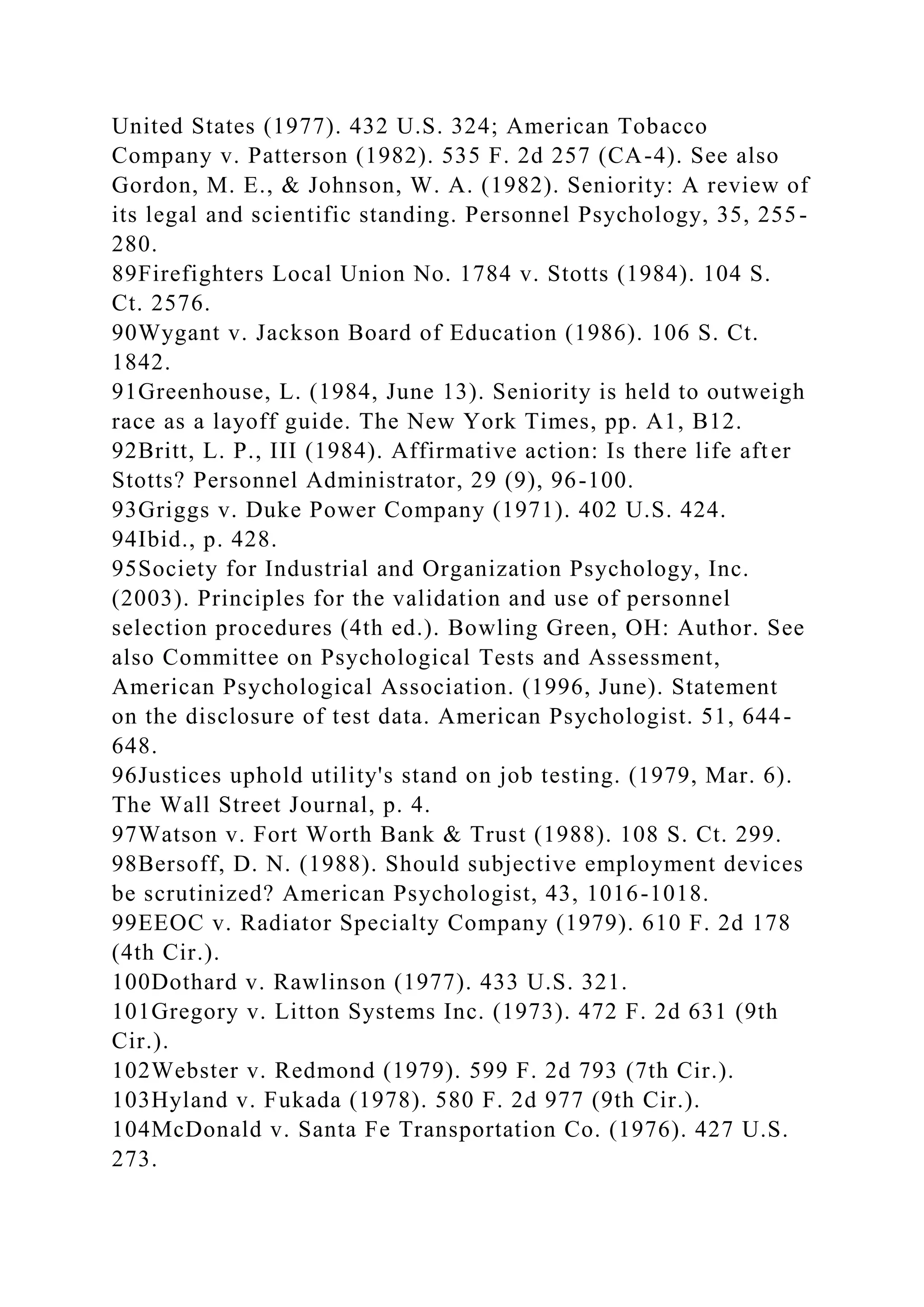 United States (1977). 432 U.S. 324; American Tobacco
Company v. Patterson (1982). 535 F. 2d 257 (CA-4). See also
Gordon, M. E., & Johnson, W. A. (1982). Seniority: A review of
its legal and scientific standing. Personnel Psychology, 35, 255-
280.
89Firefighters Local Union No. 1784 v. Stotts (1984). 104 S.
Ct. 2576.
90Wygant v. Jackson Board of Education (1986). 106 S. Ct.
1842.
91Greenhouse, L. (1984, June 13). Seniority is held to outweigh
race as a layoff guide. The New York Times, pp. A1, B12.
92Britt, L. P., III (1984). Affirmative action: Is there life after
Stotts? Personnel Administrator, 29 (9), 96-100.
93Griggs v. Duke Power Company (1971). 402 U.S. 424.
94Ibid., p. 428.
95Society for Industrial and Organization Psychology, Inc.
(2003). Principles for the validation and use of personnel
selection procedures (4th ed.). Bowling Green, OH: Author. See
also Committee on Psychological Tests and Assessment,
American Psychological Association. (1996, June). Statement
on the disclosure of test data. American Psychologist. 51, 644-
648.
96Justices uphold utility's stand on job testing. (1979, Mar. 6).
The Wall Street Journal, p. 4.
97Watson v. Fort Worth Bank & Trust (1988). 108 S. Ct. 299.
98Bersoff, D. N. (1988). Should subjective employment devices
be scrutinized? American Psychologist, 43, 1016-1018.
99EEOC v. Radiator Specialty Company (1979). 610 F. 2d 178
(4th Cir.).
100Dothard v. Rawlinson (1977). 433 U.S. 321.
101Gregory v. Litton Systems Inc. (1973). 472 F. 2d 631 (9th
Cir.).
102Webster v. Redmond (1979). 599 F. 2d 793 (7th Cir.).
103Hyland v. Fukada (1978). 580 F. 2d 977 (9th Cir.).
104McDonald v. Santa Fe Transportation Co. (1976). 427 U.S.
273.
 