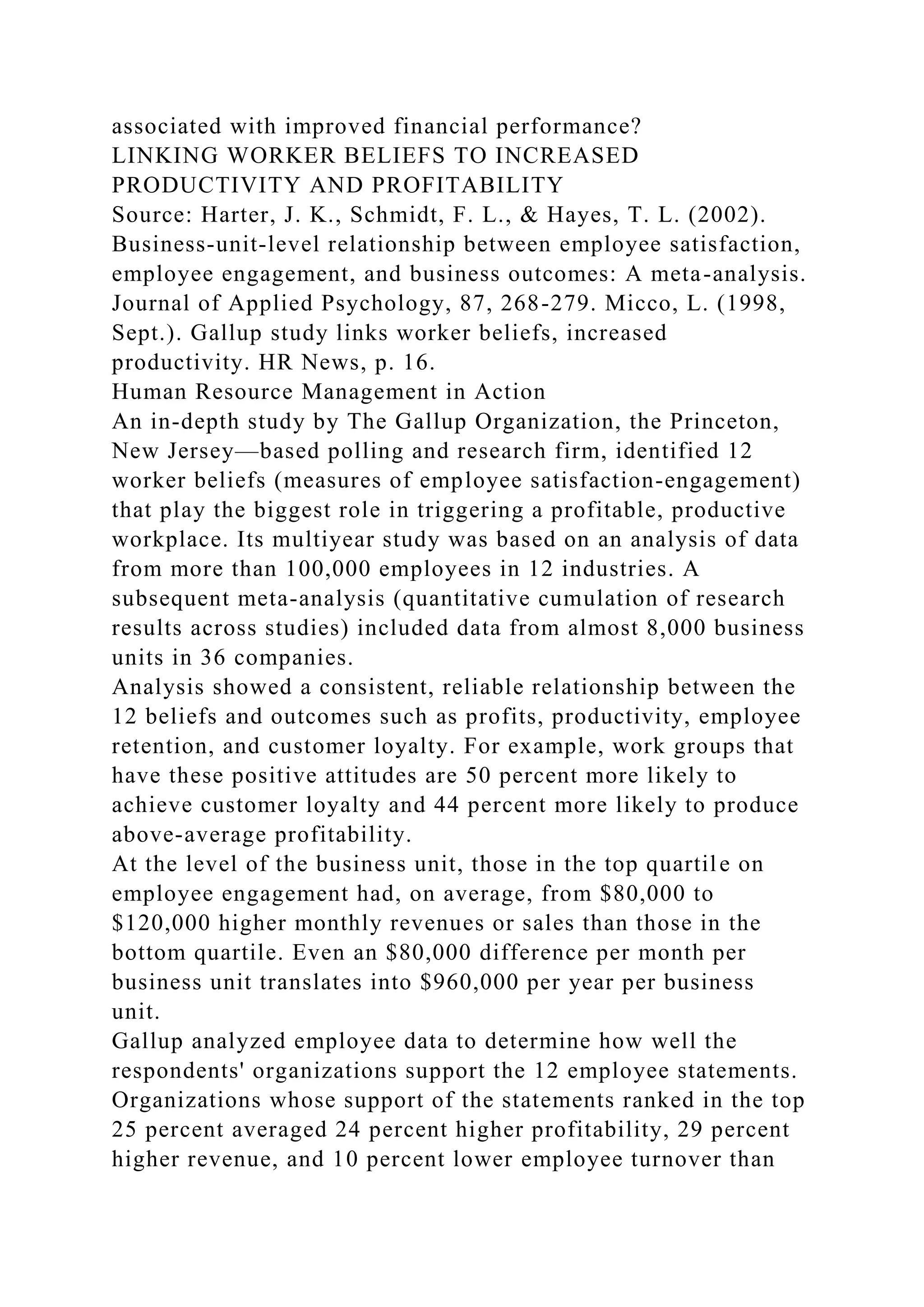 associated with improved financial performance?
LINKING WORKER BELIEFS TO INCREASED
PRODUCTIVITY AND PROFITABILITY
Source: Harter, J. K., Schmidt, F. L., & Hayes, T. L. (2002).
Business-unit-level relationship between employee satisfaction,
employee engagement, and business outcomes: A meta-analysis.
Journal of Applied Psychology, 87, 268-279. Micco, L. (1998,
Sept.). Gallup study links worker beliefs, increased
productivity. HR News, p. 16.
Human Resource Management in Action
An in-depth study by The Gallup Organization, the Princeton,
New Jersey—based polling and research firm, identified 12
worker beliefs (measures of employee satisfaction-engagement)
that play the biggest role in triggering a profitable, productive
workplace. Its multiyear study was based on an analysis of data
from more than 100,000 employees in 12 industries. A
subsequent meta-analysis (quantitative cumulation of research
results across studies) included data from almost 8,000 business
units in 36 companies.
Analysis showed a consistent, reliable relationship between the
12 beliefs and outcomes such as profits, productivity, employee
retention, and customer loyalty. For example, work groups that
have these positive attitudes are 50 percent more likely to
achieve customer loyalty and 44 percent more likely to produce
above-average profitability.
At the level of the business unit, those in the top quartile on
employee engagement had, on average, from $80,000 to
$120,000 higher monthly revenues or sales than those in the
bottom quartile. Even an $80,000 difference per month per
business unit translates into $960,000 per year per business
unit.
Gallup analyzed employee data to determine how well the
respondents' organizations support the 12 employee statements.
Organizations whose support of the statements ranked in the top
25 percent averaged 24 percent higher profitability, 29 percent
higher revenue, and 10 percent lower employee turnover than
 