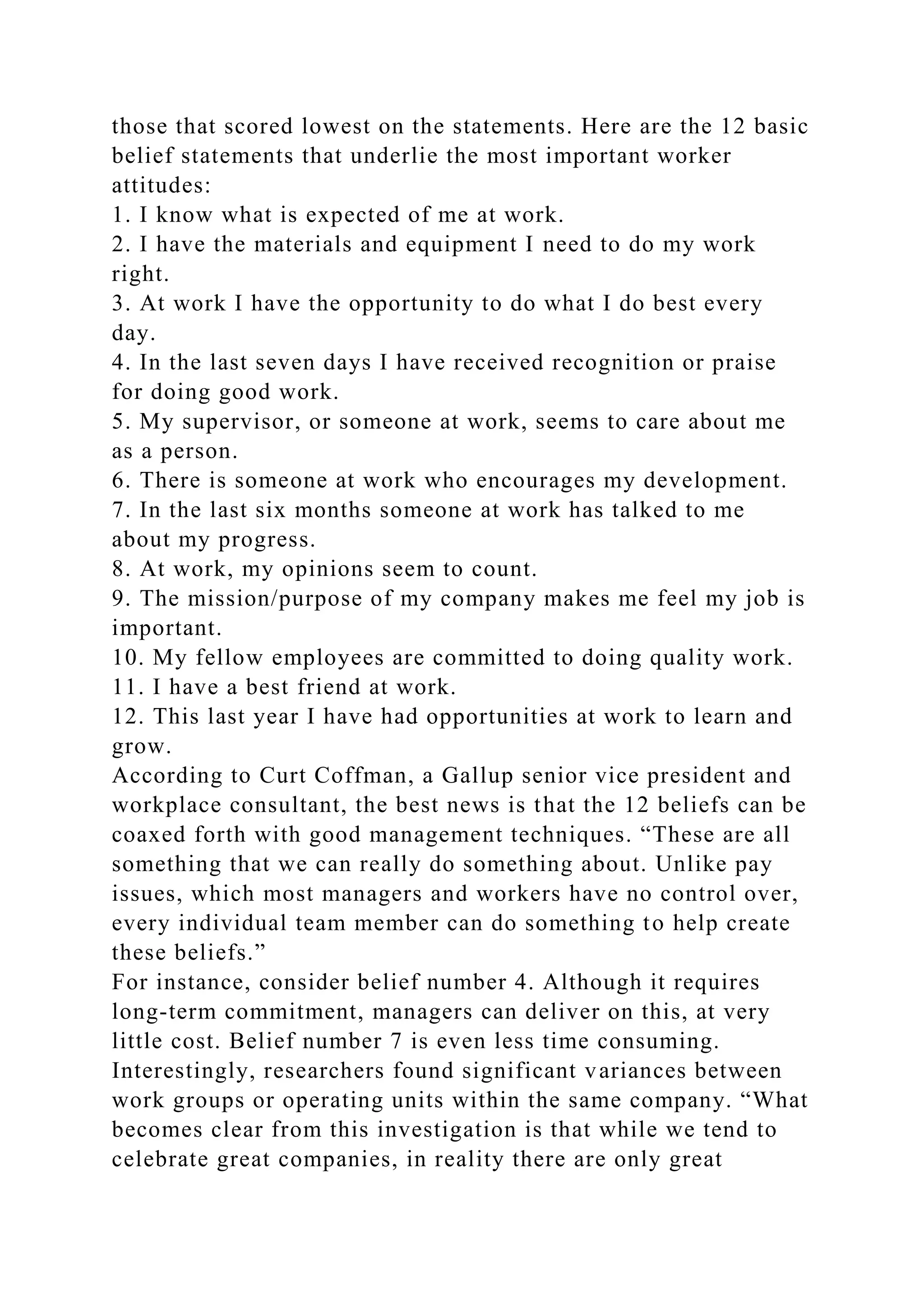 those that scored lowest on the statements. Here are the 12 basic
belief statements that underlie the most important worker
attitudes:
1. I know what is expected of me at work.
2. I have the materials and equipment I need to do my work
right.
3. At work I have the opportunity to do what I do best every
day.
4. In the last seven days I have received recognition or praise
for doing good work.
5. My supervisor, or someone at work, seems to care about me
as a person.
6. There is someone at work who encourages my development.
7. In the last six months someone at work has talked to me
about my progress.
8. At work, my opinions seem to count.
9. The mission/purpose of my company makes me feel my job is
important.
10. My fellow employees are committed to doing quality work.
11. I have a best friend at work.
12. This last year I have had opportunities at work to learn and
grow.
According to Curt Coffman, a Gallup senior vice president and
workplace consultant, the best news is that the 12 beliefs can be
coaxed forth with good management techniques. “These are all
something that we can really do something about. Unlike pay
issues, which most managers and workers have no control over,
every individual team member can do something to help create
these beliefs.”
For instance, consider belief number 4. Although it requires
long-term commitment, managers can deliver on this, at very
little cost. Belief number 7 is even less time consuming.
Interestingly, researchers found significant variances between
work groups or operating units within the same company. “What
becomes clear from this investigation is that while we tend to
celebrate great companies, in reality there are only great
 
