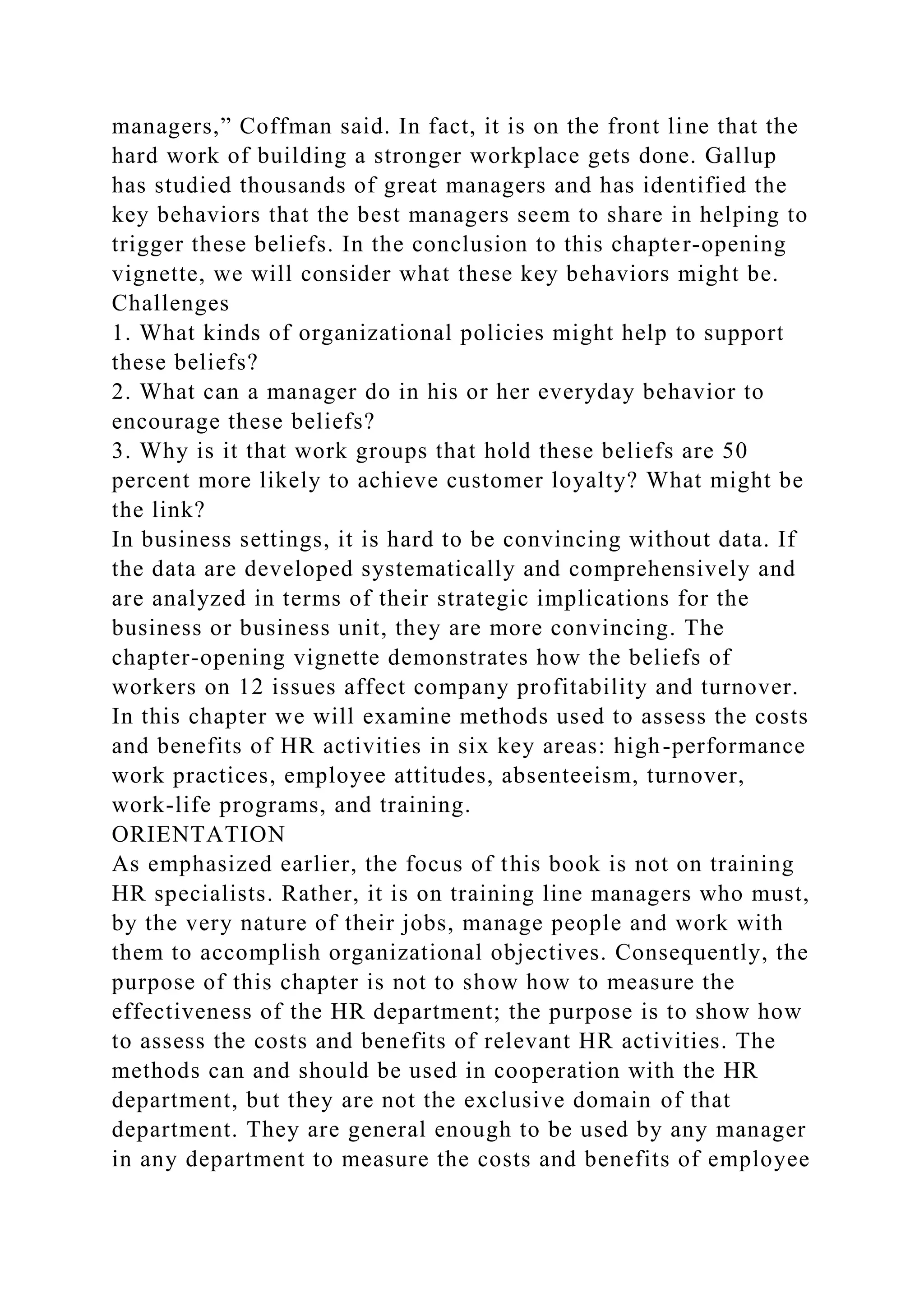 managers,” Coffman said. In fact, it is on the front line that the
hard work of building a stronger workplace gets done. Gallup
has studied thousands of great managers and has identified the
key behaviors that the best managers seem to share in helping to
trigger these beliefs. In the conclusion to this chapter-opening
vignette, we will consider what these key behaviors might be.
Challenges
1. What kinds of organizational policies might help to support
these beliefs?
2. What can a manager do in his or her everyday behavior to
encourage these beliefs?
3. Why is it that work groups that hold these beliefs are 50
percent more likely to achieve customer loyalty? What might be
the link?
In business settings, it is hard to be convincing without data. If
the data are developed systematically and comprehensively and
are analyzed in terms of their strategic implications for the
business or business unit, they are more convincing. The
chapter-opening vignette demonstrates how the beliefs of
workers on 12 issues affect company profitability and turnover.
In this chapter we will examine methods used to assess the costs
and benefits of HR activities in six key areas: high-performance
work practices, employee attitudes, absenteeism, turnover,
work-life programs, and training.
ORIENTATION
As emphasized earlier, the focus of this book is not on training
HR specialists. Rather, it is on training line managers who must,
by the very nature of their jobs, manage people and work with
them to accomplish organizational objectives. Consequently, the
purpose of this chapter is not to show how to measure the
effectiveness of the HR department; the purpose is to show how
to assess the costs and benefits of relevant HR activities. The
methods can and should be used in cooperation with the HR
department, but they are not the exclusive domain of that
department. They are general enough to be used by any manager
in any department to measure the costs and benefits of employee
 