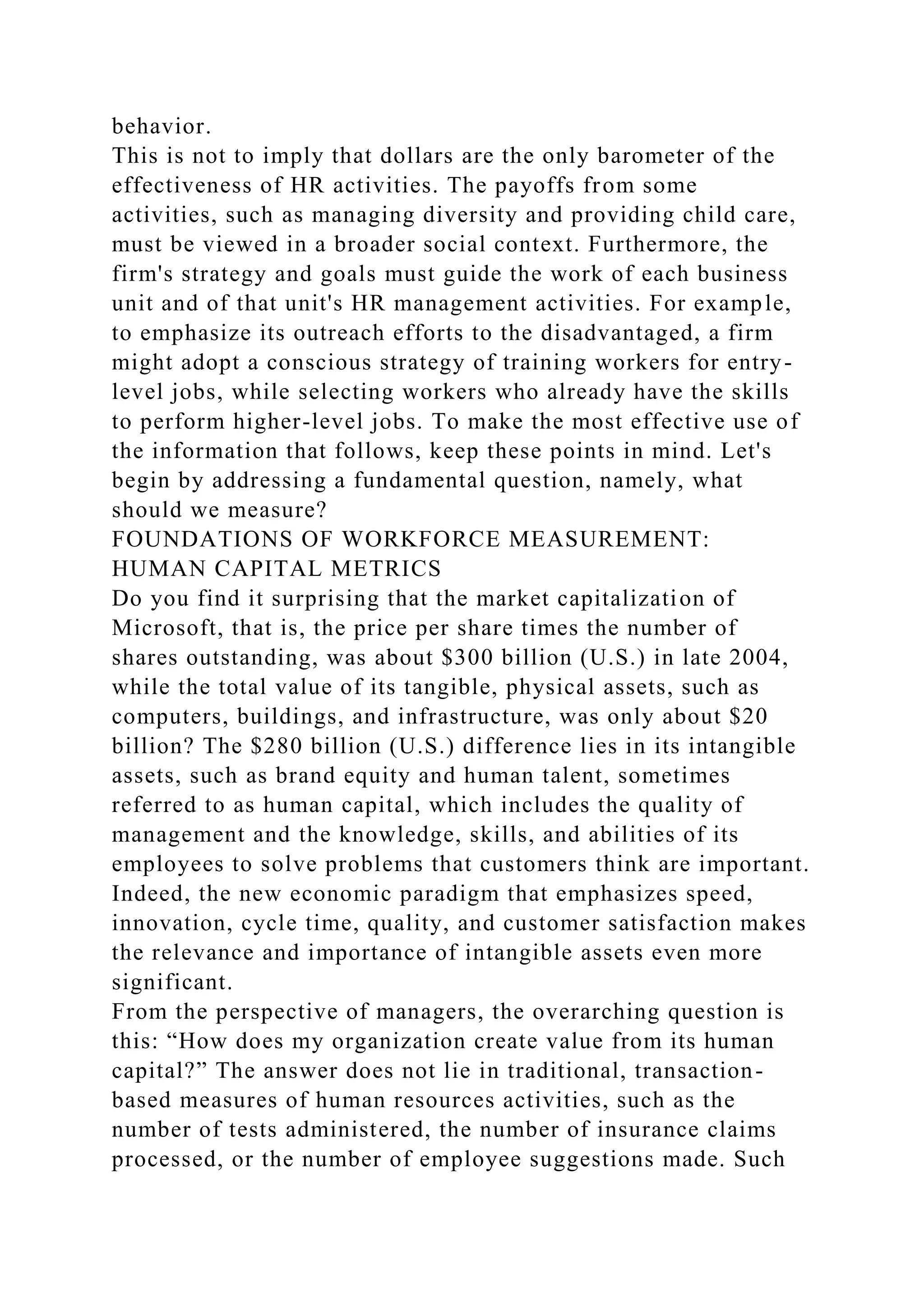 behavior.
This is not to imply that dollars are the only barometer of the
effectiveness of HR activities. The payoffs from some
activities, such as managing diversity and providing child care,
must be viewed in a broader social context. Furthermore, the
firm's strategy and goals must guide the work of each business
unit and of that unit's HR management activities. For example,
to emphasize its outreach efforts to the disadvantaged, a firm
might adopt a conscious strategy of training workers for entry-
level jobs, while selecting workers who already have the skills
to perform higher-level jobs. To make the most effective use of
the information that follows, keep these points in mind. Let's
begin by addressing a fundamental question, namely, what
should we measure?
FOUNDATIONS OF WORKFORCE MEASUREMENT:
HUMAN CAPITAL METRICS
Do you find it surprising that the market capitalization of
Microsoft, that is, the price per share times the number of
shares outstanding, was about $300 billion (U.S.) in late 2004,
while the total value of its tangible, physical assets, such as
computers, buildings, and infrastructure, was only about $20
billion? The $280 billion (U.S.) difference lies in its intangible
assets, such as brand equity and human talent, sometimes
referred to as human capital, which includes the quality of
management and the knowledge, skills, and abilities of its
employees to solve problems that customers think are important.
Indeed, the new economic paradigm that emphasizes speed,
innovation, cycle time, quality, and customer satisfaction makes
the relevance and importance of intangible assets even more
significant.
From the perspective of managers, the overarching question is
this: “How does my organization create value from its human
capital?” The answer does not lie in traditional, transaction-
based measures of human resources activities, such as the
number of tests administered, the number of insurance claims
processed, or the number of employee suggestions made. Such
 