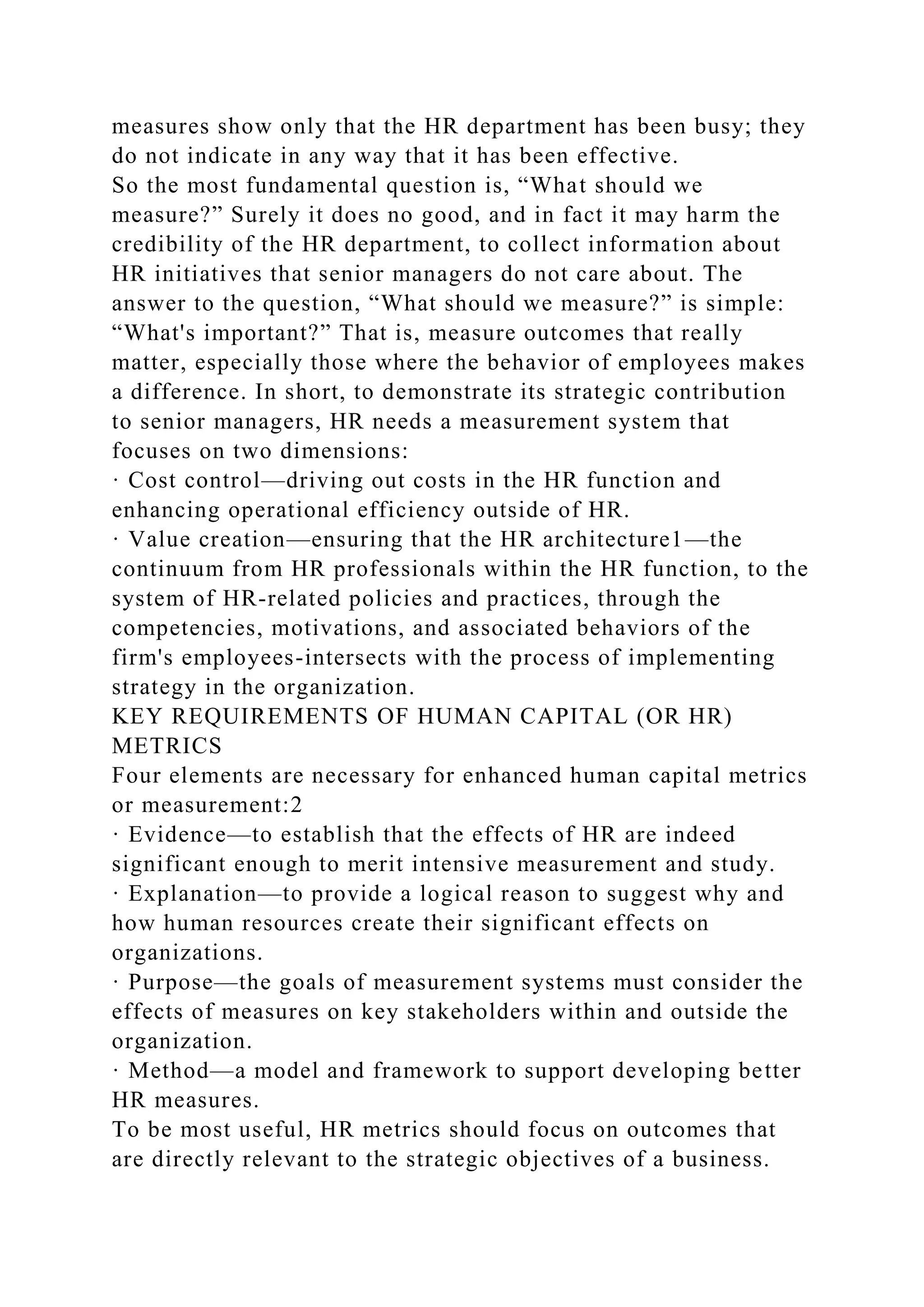 measures show only that the HR department has been busy; they
do not indicate in any way that it has been effective.
So the most fundamental question is, “What should we
measure?” Surely it does no good, and in fact it may harm the
credibility of the HR department, to collect information about
HR initiatives that senior managers do not care about. The
answer to the question, “What should we measure?” is simple:
“What's important?” That is, measure outcomes that really
matter, especially those where the behavior of employees makes
a difference. In short, to demonstrate its strategic contribution
to senior managers, HR needs a measurement system that
focuses on two dimensions:
· Cost control—driving out costs in the HR function and
enhancing operational efficiency outside of HR.
· Value creation—ensuring that the HR architecture1—the
continuum from HR professionals within the HR function, to the
system of HR-related policies and practices, through the
competencies, motivations, and associated behaviors of the
firm's employees-intersects with the process of implementing
strategy in the organization.
KEY REQUIREMENTS OF HUMAN CAPITAL (OR HR)
METRICS
Four elements are necessary for enhanced human capital metrics
or measurement:2
· Evidence—to establish that the effects of HR are indeed
significant enough to merit intensive measurement and study.
· Explanation—to provide a logical reason to suggest why and
how human resources create their significant effects on
organizations.
· Purpose—the goals of measurement systems must consider the
effects of measures on key stakeholders within and outside the
organization.
· Method—a model and framework to support developing better
HR measures.
To be most useful, HR metrics should focus on outcomes that
are directly relevant to the strategic objectives of a business.
 