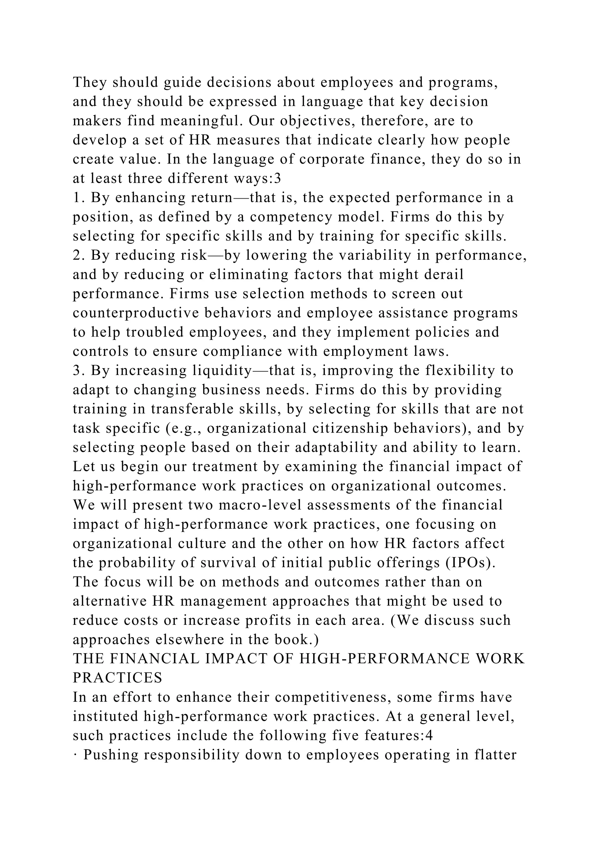 They should guide decisions about employees and programs,
and they should be expressed in language that key decision
makers find meaningful. Our objectives, therefore, are to
develop a set of HR measures that indicate clearly how people
create value. In the language of corporate finance, they do so in
at least three different ways:3
1. By enhancing return—that is, the expected performance in a
position, as defined by a competency model. Firms do this by
selecting for specific skills and by training for specific skills.
2. By reducing risk—by lowering the variability in performance,
and by reducing or eliminating factors that might derail
performance. Firms use selection methods to screen out
counterproductive behaviors and employee assistance programs
to help troubled employees, and they implement policies and
controls to ensure compliance with employment laws.
3. By increasing liquidity—that is, improving the flexibility to
adapt to changing business needs. Firms do this by providing
training in transferable skills, by selecting for skills that are not
task specific (e.g., organizational citizenship behaviors), and by
selecting people based on their adaptability and ability to learn.
Let us begin our treatment by examining the financial impact of
high-performance work practices on organizational outcomes.
We will present two macro-level assessments of the financial
impact of high-performance work practices, one focusing on
organizational culture and the other on how HR factors affect
the probability of survival of initial public offerings (IPOs).
The focus will be on methods and outcomes rather than on
alternative HR management approaches that might be used to
reduce costs or increase profits in each area. (We discuss such
approaches elsewhere in the book.)
THE FINANCIAL IMPACT OF HIGH-PERFORMANCE WORK
PRACTICES
In an effort to enhance their competitiveness, some firms have
instituted high-performance work practices. At a general level,
such practices include the following five features:4
· Pushing responsibility down to employees operating in flatter
 