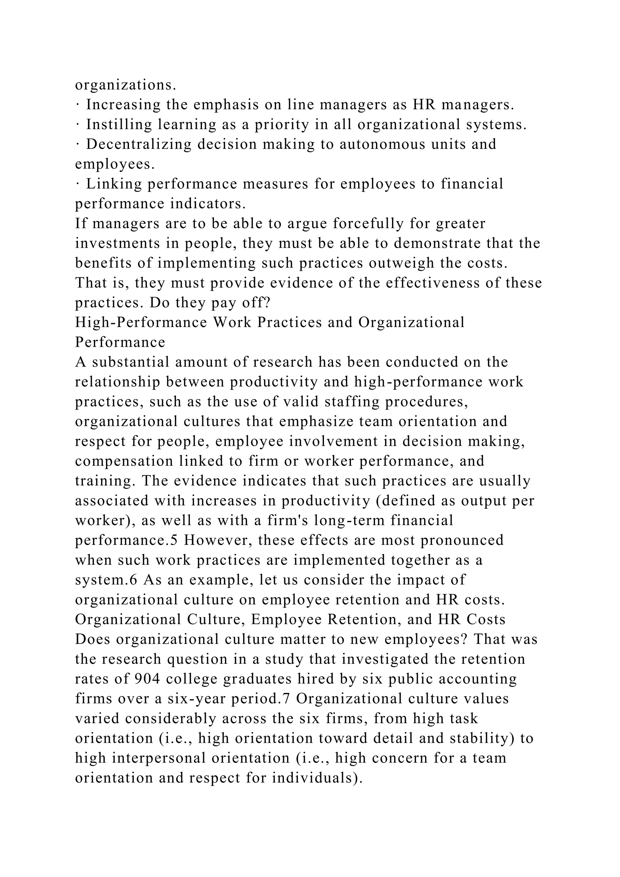 organizations.
· Increasing the emphasis on line managers as HR managers.
· Instilling learning as a priority in all organizational systems.
· Decentralizing decision making to autonomous units and
employees.
· Linking performance measures for employees to financial
performance indicators.
If managers are to be able to argue forcefully for greater
investments in people, they must be able to demonstrate that the
benefits of implementing such practices outweigh the costs.
That is, they must provide evidence of the effectiveness of these
practices. Do they pay off?
High-Performance Work Practices and Organizational
Performance
A substantial amount of research has been conducted on the
relationship between productivity and high-performance work
practices, such as the use of valid staffing procedures,
organizational cultures that emphasize team orientation and
respect for people, employee involvement in decision making,
compensation linked to firm or worker performance, and
training. The evidence indicates that such practices are usually
associated with increases in productivity (defined as output per
worker), as well as with a firm's long-term financial
performance.5 However, these effects are most pronounced
when such work practices are implemented together as a
system.6 As an example, let us consider the impact of
organizational culture on employee retention and HR costs.
Organizational Culture, Employee Retention, and HR Costs
Does organizational culture matter to new employees? That was
the research question in a study that investigated the retention
rates of 904 college graduates hired by six public accounting
firms over a six-year period.7 Organizational culture values
varied considerably across the six firms, from high task
orientation (i.e., high orientation toward detail and stability) to
high interpersonal orientation (i.e., high concern for a team
orientation and respect for individuals).
 