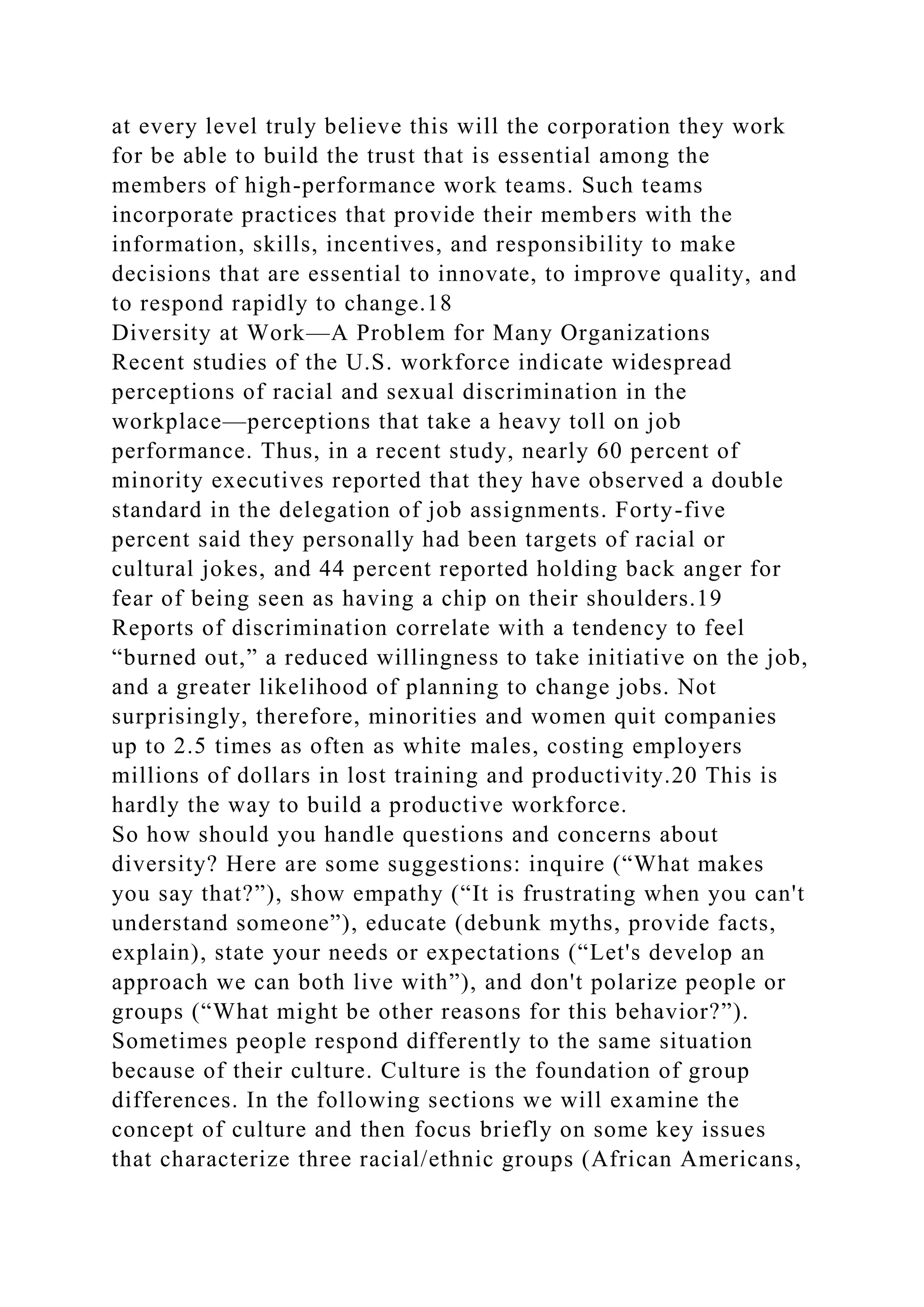 at every level truly believe this will the corporation they work
for be able to build the trust that is essential among the
members of high-performance work teams. Such teams
incorporate practices that provide their members with the
information, skills, incentives, and responsibility to make
decisions that are essential to innovate, to improve quality, and
to respond rapidly to change.18
Diversity at Work—A Problem for Many Organizations
Recent studies of the U.S. workforce indicate widespread
perceptions of racial and sexual discrimination in the
workplace—perceptions that take a heavy toll on job
performance. Thus, in a recent study, nearly 60 percent of
minority executives reported that they have observed a double
standard in the delegation of job assignments. Forty-five
percent said they personally had been targets of racial or
cultural jokes, and 44 percent reported holding back anger for
fear of being seen as having a chip on their shoulders.19
Reports of discrimination correlate with a tendency to feel
“burned out,” a reduced willingness to take initiative on the job,
and a greater likelihood of planning to change jobs. Not
surprisingly, therefore, minorities and women quit companies
up to 2.5 times as often as white males, costing employers
millions of dollars in lost training and productivity.20 This is
hardly the way to build a productive workforce.
So how should you handle questions and concerns about
diversity? Here are some suggestions: inquire (“What makes
you say that?”), show empathy (“It is frustrating when you can't
understand someone”), educate (debunk myths, provide facts,
explain), state your needs or expectations (“Let's develop an
approach we can both live with”), and don't polarize people or
groups (“What might be other reasons for this behavior?”).
Sometimes people respond differently to the same situation
because of their culture. Culture is the foundation of group
differences. In the following sections we will examine the
concept of culture and then focus briefly on some key issues
that characterize three racial/ethnic groups (African Americans,
 