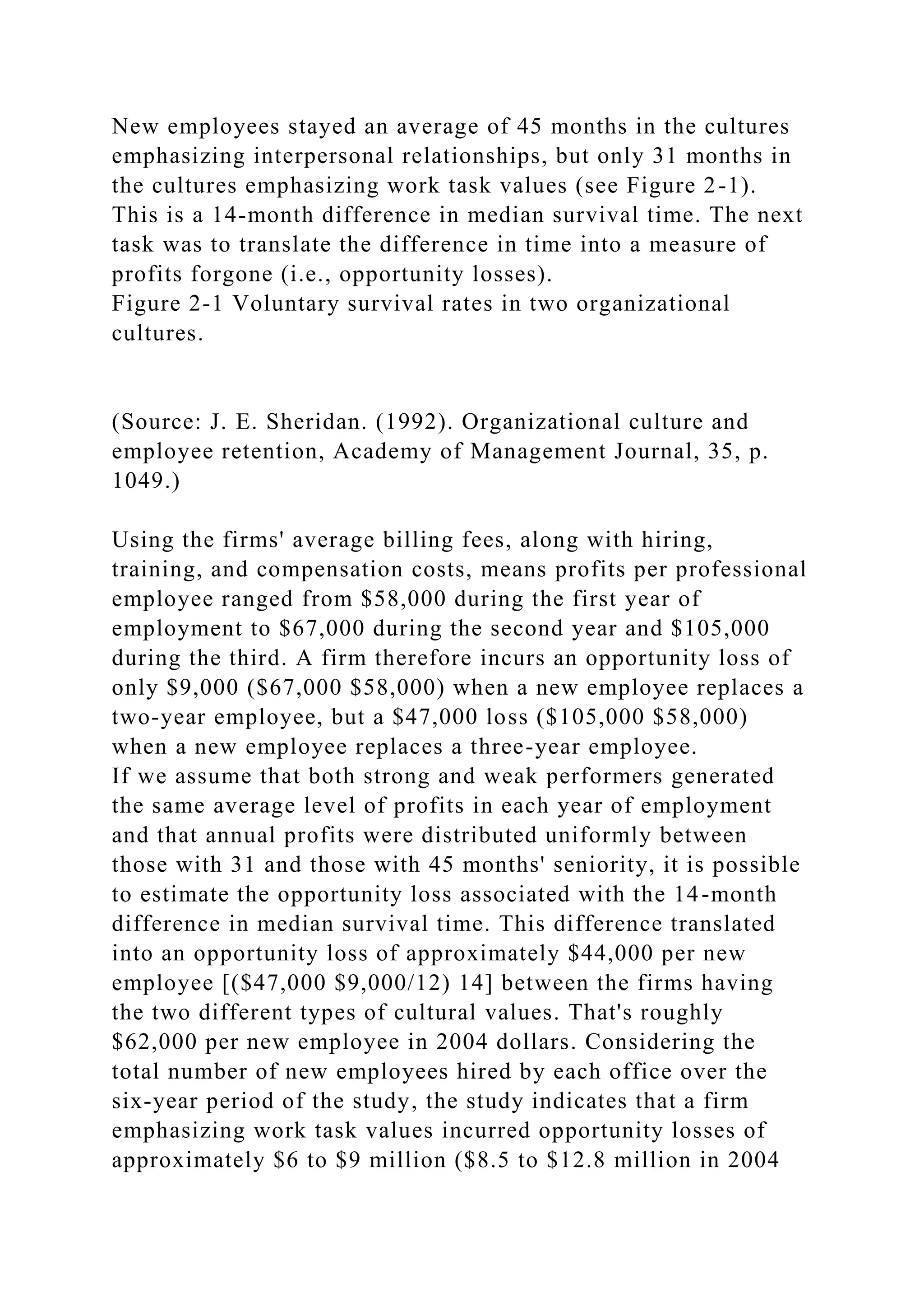 New employees stayed an average of 45 months in the cultures
emphasizing interpersonal relationships, but only 31 months in
the cultures emphasizing work task values (see Figure 2-1).
This is a 14-month difference in median survival time. The next
task was to translate the difference in time into a measure of
profits forgone (i.e., opportunity losses).
Figure 2-1 Voluntary survival rates in two organizational
cultures.
(Source: J. E. Sheridan. (1992). Organizational culture and
employee retention, Academy of Management Journal, 35, p.
1049.)
Using the firms' average billing fees, along with hiring,
training, and compensation costs, means profits per professional
employee ranged from $58,000 during the first year of
employment to $67,000 during the second year and $105,000
during the third. A firm therefore incurs an opportunity loss of
only $9,000 ($67,000 $58,000) when a new employee replaces a
two-year employee, but a $47,000 loss ($105,000 $58,000)
when a new employee replaces a three-year employee.
If we assume that both strong and weak performers generated
the same average level of profits in each year of employment
and that annual profits were distributed uniformly between
those with 31 and those with 45 months' seniority, it is possible
to estimate the opportunity loss associated with the 14-month
difference in median survival time. This difference translated
into an opportunity loss of approximately $44,000 per new
employee [($47,000 $9,000/12) 14] between the firms having
the two different types of cultural values. That's roughly
$62,000 per new employee in 2004 dollars. Considering the
total number of new employees hired by each office over the
six-year period of the study, the study indicates that a firm
emphasizing work task values incurred opportunity losses of
approximately $6 to $9 million ($8.5 to $12.8 million in 2004
 