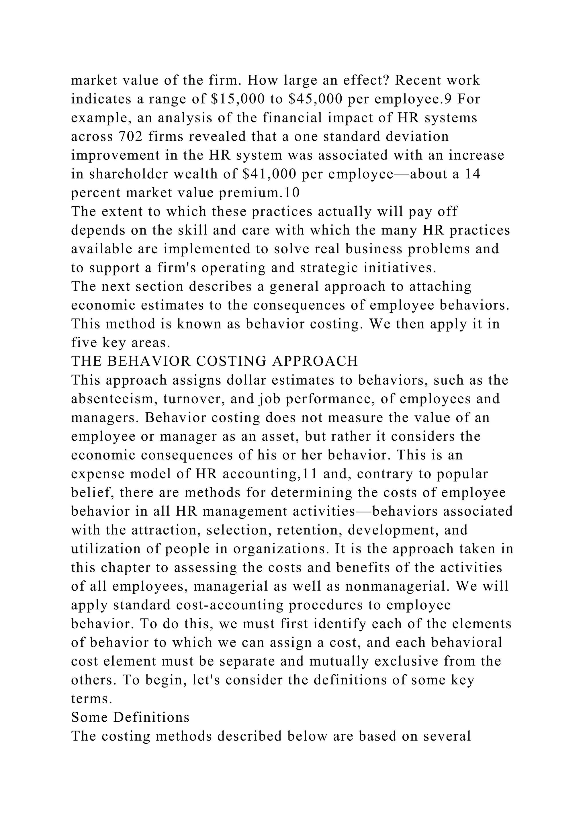 market value of the firm. How large an effect? Recent work
indicates a range of $15,000 to $45,000 per employee.9 For
example, an analysis of the financial impact of HR systems
across 702 firms revealed that a one standard deviation
improvement in the HR system was associated with an increase
in shareholder wealth of $41,000 per employee—about a 14
percent market value premium.10
The extent to which these practices actually will pay off
depends on the skill and care with which the many HR practices
available are implemented to solve real business problems and
to support a firm's operating and strategic initiatives.
The next section describes a general approach to attaching
economic estimates to the consequences of employee behaviors.
This method is known as behavior costing. We then apply it in
five key areas.
THE BEHAVIOR COSTING APPROACH
This approach assigns dollar estimates to behaviors, such as the
absenteeism, turnover, and job performance, of employees and
managers. Behavior costing does not measure the value of an
employee or manager as an asset, but rather it considers the
economic consequences of his or her behavior. This is an
expense model of HR accounting,11 and, contrary to popular
belief, there are methods for determining the costs of employee
behavior in all HR management activities—behaviors associated
with the attraction, selection, retention, development, and
utilization of people in organizations. It is the approach taken in
this chapter to assessing the costs and benefits of the activities
of all employees, managerial as well as nonmanagerial. We will
apply standard cost-accounting procedures to employee
behavior. To do this, we must first identify each of the elements
of behavior to which we can assign a cost, and each behavioral
cost element must be separate and mutually exclusive from the
others. To begin, let's consider the definitions of some key
terms.
Some Definitions
The costing methods described below are based on several
 