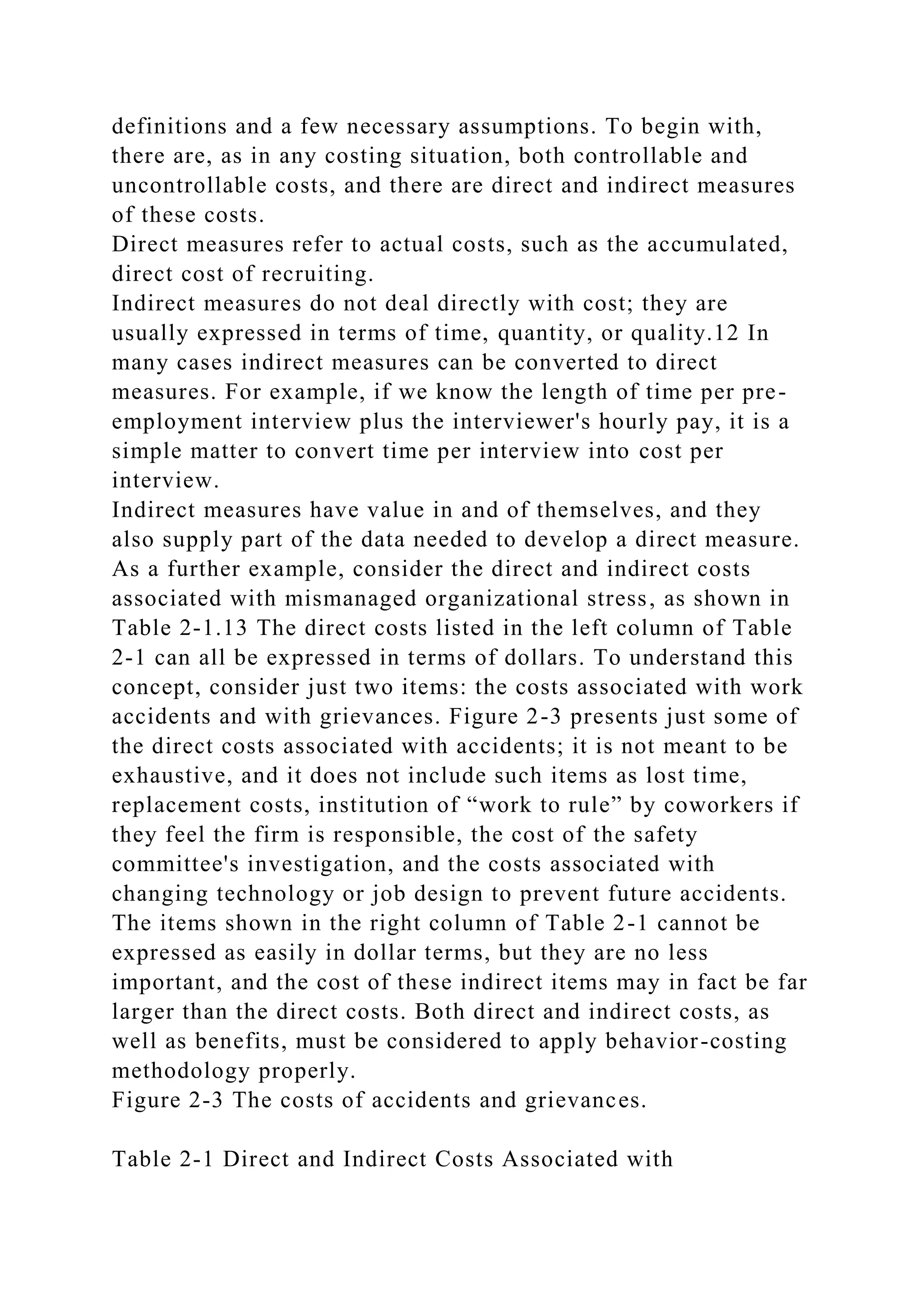 definitions and a few necessary assumptions. To begin with,
there are, as in any costing situation, both controllable and
uncontrollable costs, and there are direct and indirect measures
of these costs.
Direct measures refer to actual costs, such as the accumulated,
direct cost of recruiting.
Indirect measures do not deal directly with cost; they are
usually expressed in terms of time, quantity, or quality.12 In
many cases indirect measures can be converted to direct
measures. For example, if we know the length of time per pre-
employment interview plus the interviewer's hourly pay, it is a
simple matter to convert time per interview into cost per
interview.
Indirect measures have value in and of themselves, and they
also supply part of the data needed to develop a direct measure.
As a further example, consider the direct and indirect costs
associated with mismanaged organizational stress, as shown in
Table 2-1.13 The direct costs listed in the left column of Table
2-1 can all be expressed in terms of dollars. To understand this
concept, consider just two items: the costs associated with work
accidents and with grievances. Figure 2-3 presents just some of
the direct costs associated with accidents; it is not meant to be
exhaustive, and it does not include such items as lost time,
replacement costs, institution of “work to rule” by coworkers if
they feel the firm is responsible, the cost of the safety
committee's investigation, and the costs associated with
changing technology or job design to prevent future accidents.
The items shown in the right column of Table 2-1 cannot be
expressed as easily in dollar terms, but they are no less
important, and the cost of these indirect items may in fact be far
larger than the direct costs. Both direct and indirect costs, as
well as benefits, must be considered to apply behavior-costing
methodology properly.
Figure 2-3 The costs of accidents and grievances.
Table 2-1 Direct and Indirect Costs Associated with
 