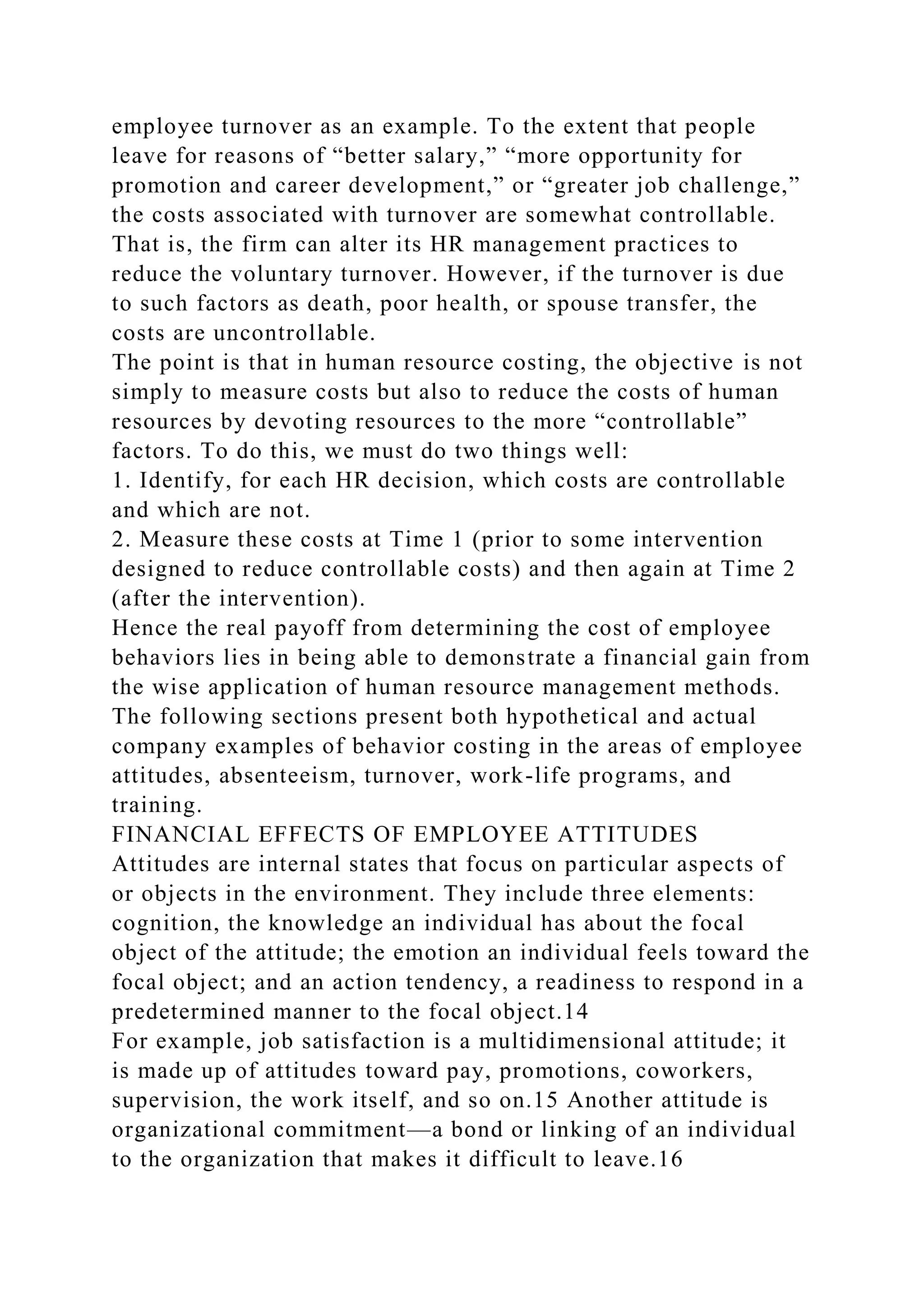 employee turnover as an example. To the extent that people
leave for reasons of “better salary,” “more opportunity for
promotion and career development,” or “greater job challenge,”
the costs associated with turnover are somewhat controllable.
That is, the firm can alter its HR management practices to
reduce the voluntary turnover. However, if the turnover is due
to such factors as death, poor health, or spouse transfer, the
costs are uncontrollable.
The point is that in human resource costing, the objective is not
simply to measure costs but also to reduce the costs of human
resources by devoting resources to the more “controllable”
factors. To do this, we must do two things well:
1. Identify, for each HR decision, which costs are controllable
and which are not.
2. Measure these costs at Time 1 (prior to some intervention
designed to reduce controllable costs) and then again at Time 2
(after the intervention).
Hence the real payoff from determining the cost of employee
behaviors lies in being able to demonstrate a financial gain from
the wise application of human resource management methods.
The following sections present both hypothetical and actual
company examples of behavior costing in the areas of employee
attitudes, absenteeism, turnover, work-life programs, and
training.
FINANCIAL EFFECTS OF EMPLOYEE ATTITUDES
Attitudes are internal states that focus on particular aspects of
or objects in the environment. They include three elements:
cognition, the knowledge an individual has about the focal
object of the attitude; the emotion an individual feels toward the
focal object; and an action tendency, a readiness to respond in a
predetermined manner to the focal object.14
For example, job satisfaction is a multidimensional attitude; it
is made up of attitudes toward pay, promotions, coworkers,
supervision, the work itself, and so on.15 Another attitude is
organizational commitment—a bond or linking of an individual
to the organization that makes it difficult to leave.16
 