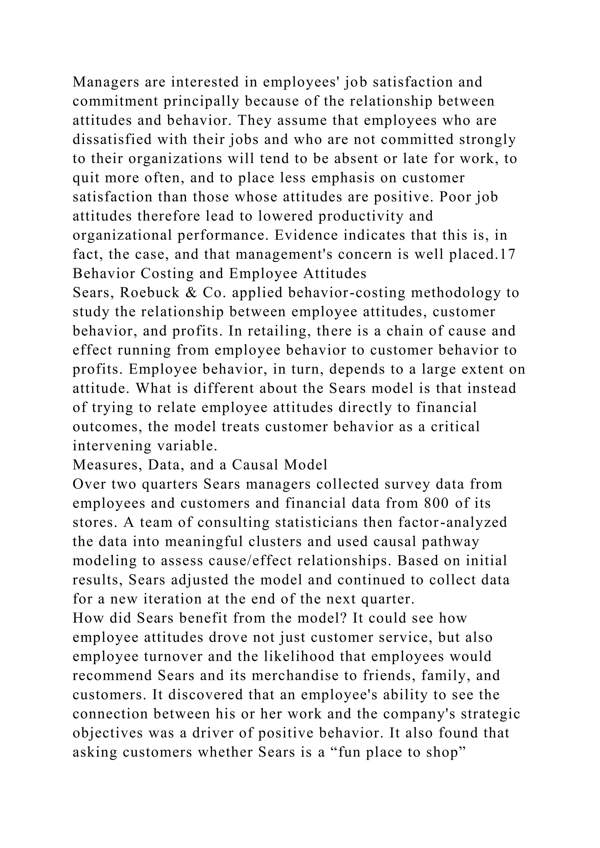 Managers are interested in employees' job satisfaction and
commitment principally because of the relationship between
attitudes and behavior. They assume that employees who are
dissatisfied with their jobs and who are not committed strongly
to their organizations will tend to be absent or late for work, to
quit more often, and to place less emphasis on customer
satisfaction than those whose attitudes are positive. Poor job
attitudes therefore lead to lowered productivity and
organizational performance. Evidence indicates that this is, in
fact, the case, and that management's concern is well placed.17
Behavior Costing and Employee Attitudes
Sears, Roebuck & Co. applied behavior-costing methodology to
study the relationship between employee attitudes, customer
behavior, and profits. In retailing, there is a chain of cause and
effect running from employee behavior to customer behavior to
profits. Employee behavior, in turn, depends to a large extent on
attitude. What is different about the Sears model is that instead
of trying to relate employee attitudes directly to financial
outcomes, the model treats customer behavior as a critical
intervening variable.
Measures, Data, and a Causal Model
Over two quarters Sears managers collected survey data from
employees and customers and financial data from 800 of its
stores. A team of consulting statisticians then factor-analyzed
the data into meaningful clusters and used causal pathway
modeling to assess cause/effect relationships. Based on initial
results, Sears adjusted the model and continued to collect data
for a new iteration at the end of the next quarter.
How did Sears benefit from the model? It could see how
employee attitudes drove not just customer service, but also
employee turnover and the likelihood that employees would
recommend Sears and its merchandise to friends, family, and
customers. It discovered that an employee's ability to see the
connection between his or her work and the company's strategic
objectives was a driver of positive behavior. It also found that
asking customers whether Sears is a “fun place to shop”
 