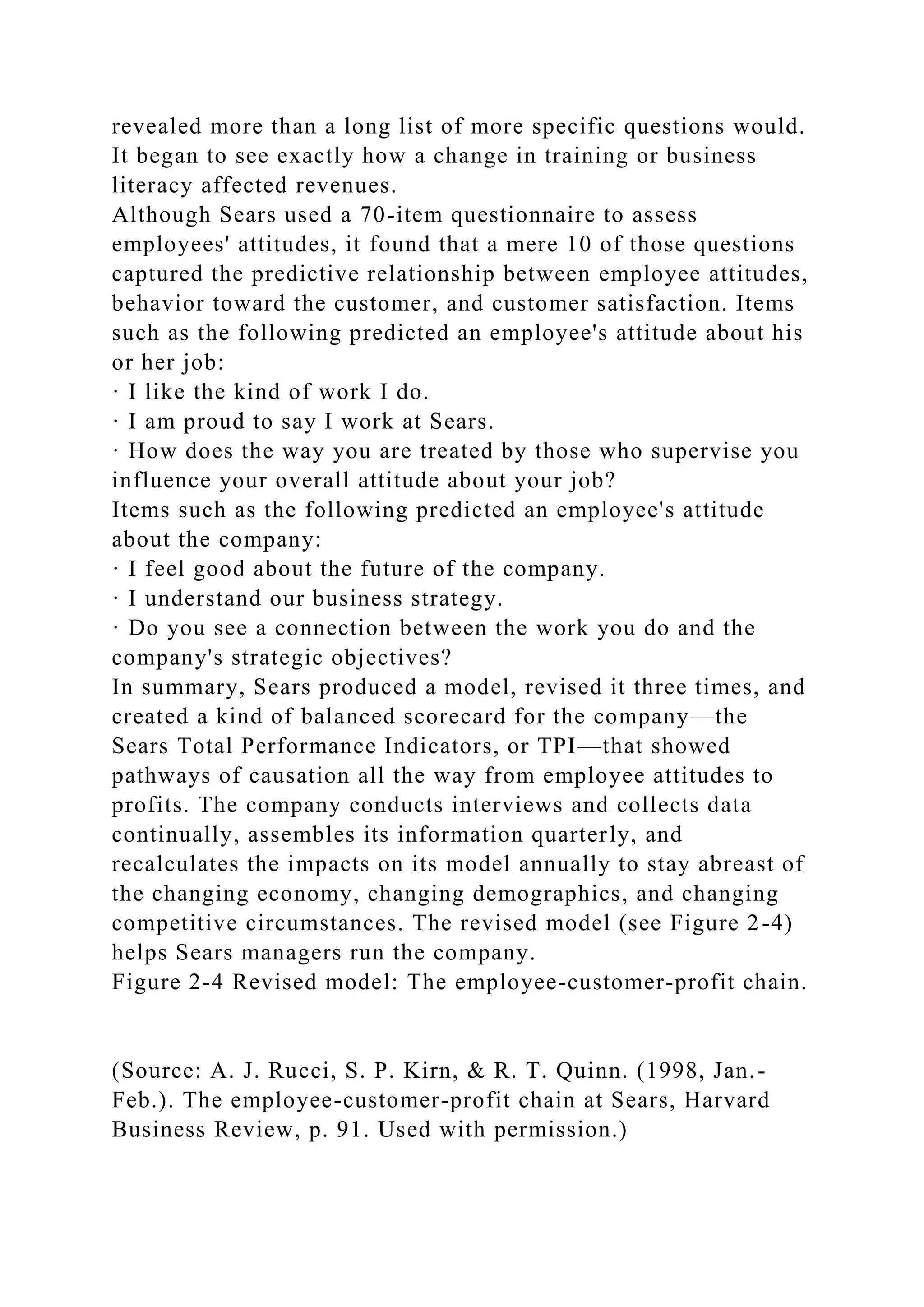 revealed more than a long list of more specific questions would.
It began to see exactly how a change in training or business
literacy affected revenues.
Although Sears used a 70-item questionnaire to assess
employees' attitudes, it found that a mere 10 of those questions
captured the predictive relationship between employee attitudes,
behavior toward the customer, and customer satisfaction. Items
such as the following predicted an employee's attitude about his
or her job:
· I like the kind of work I do.
· I am proud to say I work at Sears.
· How does the way you are treated by those who supervise you
influence your overall attitude about your job?
Items such as the following predicted an employee's attitude
about the company:
· I feel good about the future of the company.
· I understand our business strategy.
· Do you see a connection between the work you do and the
company's strategic objectives?
In summary, Sears produced a model, revised it three times, and
created a kind of balanced scorecard for the company—the
Sears Total Performance Indicators, or TPI—that showed
pathways of causation all the way from employee attitudes to
profits. The company conducts interviews and collects data
continually, assembles its information quarterly, and
recalculates the impacts on its model annually to stay abreast of
the changing economy, changing demographics, and changing
competitive circumstances. The revised model (see Figure 2-4)
helps Sears managers run the company.
Figure 2-4 Revised model: The employee-customer-profit chain.
(Source: A. J. Rucci, S. P. Kirn, & R. T. Quinn. (1998, Jan.-
Feb.). The employee-customer-profit chain at Sears, Harvard
Business Review, p. 91. Used with permission.)
 