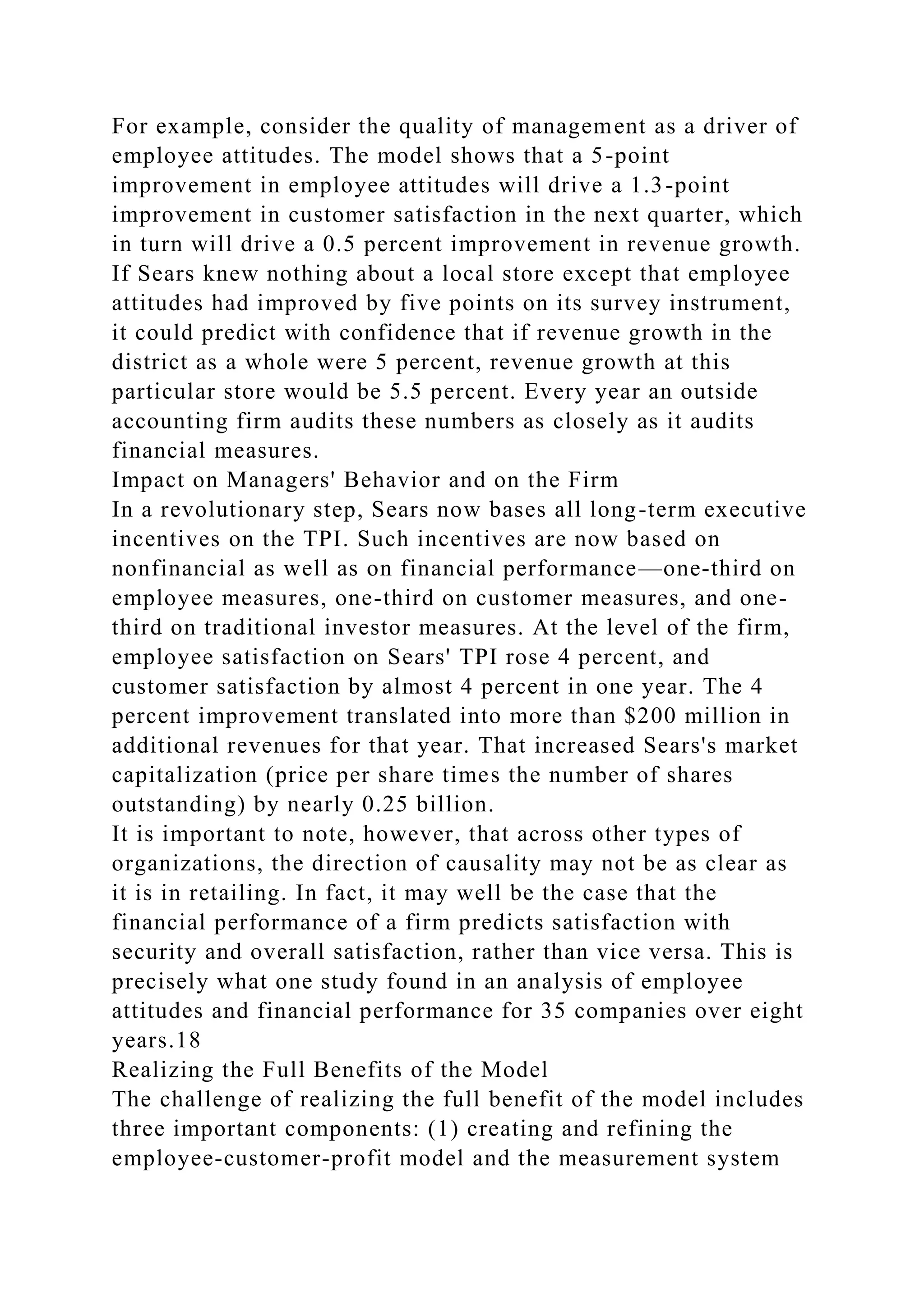For example, consider the quality of management as a driver of
employee attitudes. The model shows that a 5-point
improvement in employee attitudes will drive a 1.3-point
improvement in customer satisfaction in the next quarter, which
in turn will drive a 0.5 percent improvement in revenue growth.
If Sears knew nothing about a local store except that employee
attitudes had improved by five points on its survey instrument,
it could predict with confidence that if revenue growth in the
district as a whole were 5 percent, revenue growth at this
particular store would be 5.5 percent. Every year an outside
accounting firm audits these numbers as closely as it audits
financial measures.
Impact on Managers' Behavior and on the Firm
In a revolutionary step, Sears now bases all long-term executive
incentives on the TPI. Such incentives are now based on
nonfinancial as well as on financial performance—one-third on
employee measures, one-third on customer measures, and one-
third on traditional investor measures. At the level of the firm,
employee satisfaction on Sears' TPI rose 4 percent, and
customer satisfaction by almost 4 percent in one year. The 4
percent improvement translated into more than $200 million in
additional revenues for that year. That increased Sears's market
capitalization (price per share times the number of shares
outstanding) by nearly 0.25 billion.
It is important to note, however, that across other types of
organizations, the direction of causality may not be as clear as
it is in retailing. In fact, it may well be the case that the
financial performance of a firm predicts satisfaction with
security and overall satisfaction, rather than vice versa. This is
precisely what one study found in an analysis of employee
attitudes and financial performance for 35 companies over eight
years.18
Realizing the Full Benefits of the Model
The challenge of realizing the full benefit of the model includes
three important components: (1) creating and refining the
employee-customer-profit model and the measurement system
 