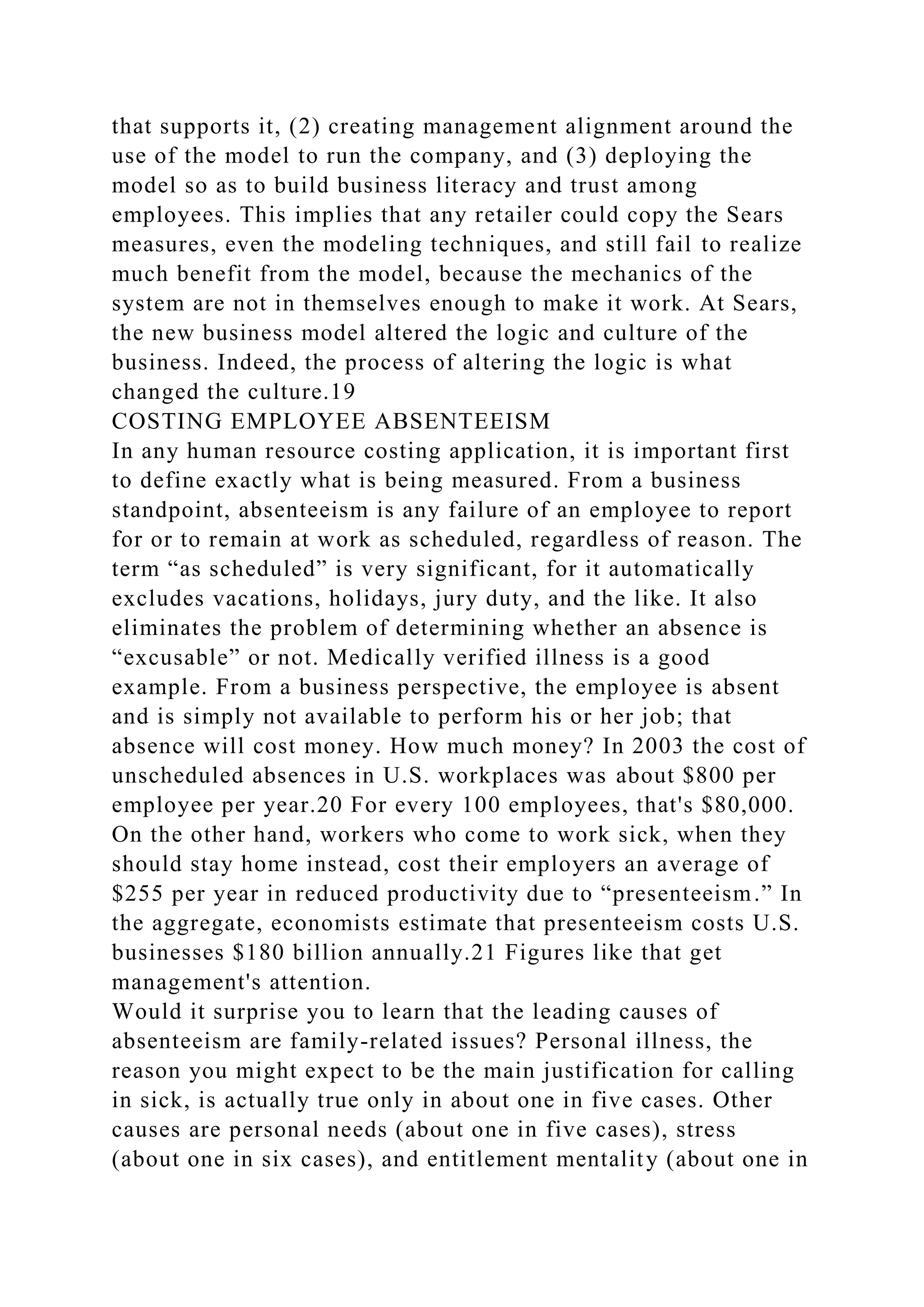 that supports it, (2) creating management alignment around the
use of the model to run the company, and (3) deploying the
model so as to build business literacy and trust among
employees. This implies that any retailer could copy the Sears
measures, even the modeling techniques, and still fail to realize
much benefit from the model, because the mechanics of the
system are not in themselves enough to make it work. At Sears,
the new business model altered the logic and culture of the
business. Indeed, the process of altering the logic is what
changed the culture.19
COSTING EMPLOYEE ABSENTEEISM
In any human resource costing application, it is important first
to define exactly what is being measured. From a business
standpoint, absenteeism is any failure of an employee to report
for or to remain at work as scheduled, regardless of reason. The
term “as scheduled” is very significant, for it automatically
excludes vacations, holidays, jury duty, and the like. It also
eliminates the problem of determining whether an absence is
“excusable” or not. Medically verified illness is a good
example. From a business perspective, the employee is absent
and is simply not available to perform his or her job; that
absence will cost money. How much money? In 2003 the cost of
unscheduled absences in U.S. workplaces was about $800 per
employee per year.20 For every 100 employees, that's $80,000.
On the other hand, workers who come to work sick, when they
should stay home instead, cost their employers an average of
$255 per year in reduced productivity due to “presenteeism.” In
the aggregate, economists estimate that presenteeism costs U.S.
businesses $180 billion annually.21 Figures like that get
management's attention.
Would it surprise you to learn that the leading causes of
absenteeism are family-related issues? Personal illness, the
reason you might expect to be the main justification for calling
in sick, is actually true only in about one in five cases. Other
causes are personal needs (about one in five cases), stress
(about one in six cases), and entitlement mentality (about one in
 