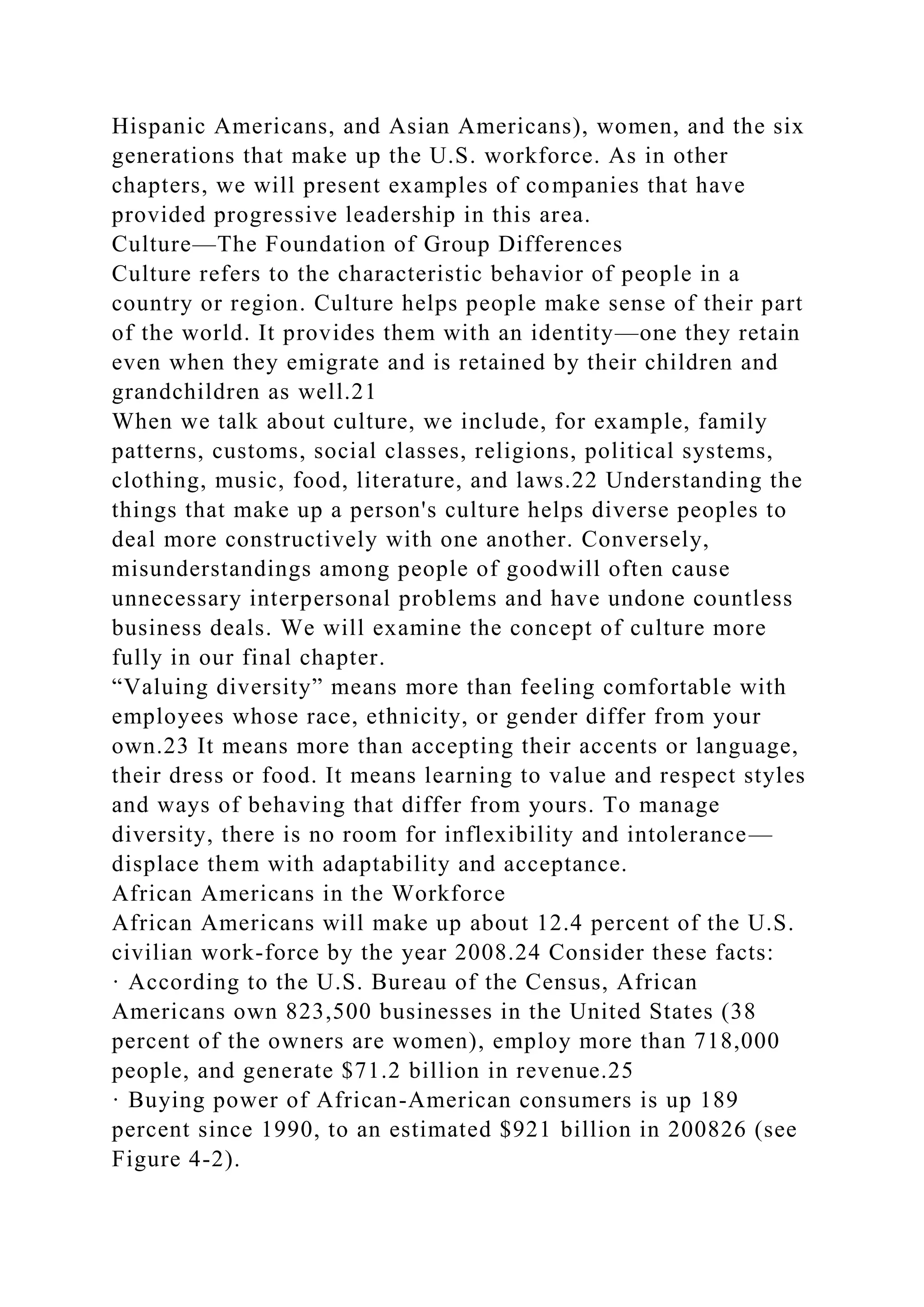 Hispanic Americans, and Asian Americans), women, and the six
generations that make up the U.S. workforce. As in other
chapters, we will present examples of companies that have
provided progressive leadership in this area.
Culture—The Foundation of Group Differences
Culture refers to the characteristic behavior of people in a
country or region. Culture helps people make sense of their part
of the world. It provides them with an identity—one they retain
even when they emigrate and is retained by their children and
grandchildren as well.21
When we talk about culture, we include, for example, family
patterns, customs, social classes, religions, political systems,
clothing, music, food, literature, and laws.22 Understanding the
things that make up a person's culture helps diverse peoples to
deal more constructively with one another. Conversely,
misunderstandings among people of goodwill often cause
unnecessary interpersonal problems and have undone countless
business deals. We will examine the concept of culture more
fully in our final chapter.
“Valuing diversity” means more than feeling comfortable with
employees whose race, ethnicity, or gender differ from your
own.23 It means more than accepting their accents or language,
their dress or food. It means learning to value and respect styles
and ways of behaving that differ from yours. To manage
diversity, there is no room for inflexibility and intolerance—
displace them with adaptability and acceptance.
African Americans in the Workforce
African Americans will make up about 12.4 percent of the U.S.
civilian work-force by the year 2008.24 Consider these facts:
· According to the U.S. Bureau of the Census, African
Americans own 823,500 businesses in the United States (38
percent of the owners are women), employ more than 718,000
people, and generate $71.2 billion in revenue.25
· Buying power of African-American consumers is up 189
percent since 1990, to an estimated $921 billion in 200826 (see
Figure 4-2).
 