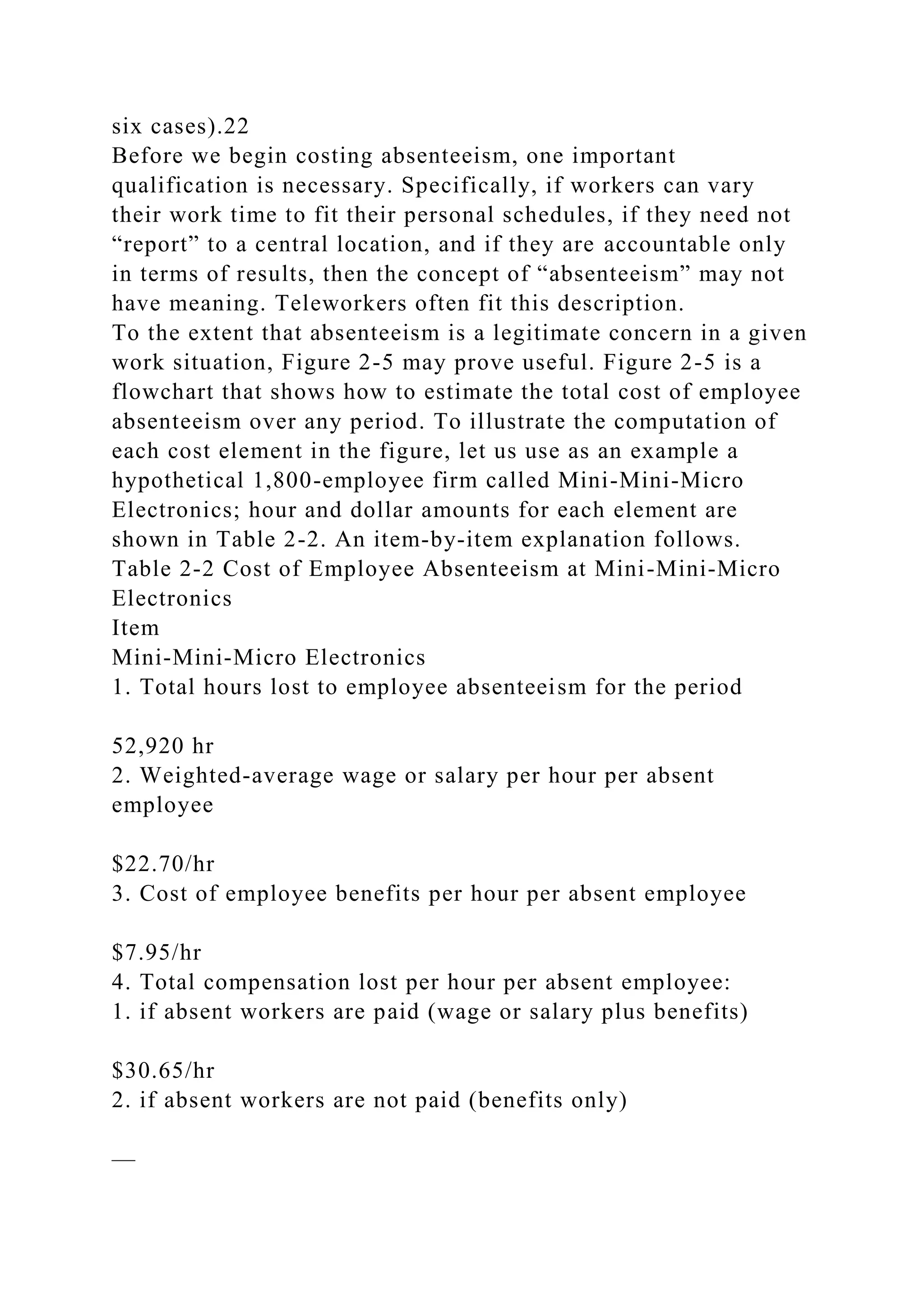 six cases).22
Before we begin costing absenteeism, one important
qualification is necessary. Specifically, if workers can vary
their work time to fit their personal schedules, if they need not
“report” to a central location, and if they are accountable only
in terms of results, then the concept of “absenteeism” may not
have meaning. Teleworkers often fit this description.
To the extent that absenteeism is a legitimate concern in a given
work situation, Figure 2-5 may prove useful. Figure 2-5 is a
flowchart that shows how to estimate the total cost of employee
absenteeism over any period. To illustrate the computation of
each cost element in the figure, let us use as an example a
hypothetical 1,800-employee firm called Mini-Mini-Micro
Electronics; hour and dollar amounts for each element are
shown in Table 2-2. An item-by-item explanation follows.
Table 2-2 Cost of Employee Absenteeism at Mini-Mini-Micro
Electronics
Item
Mini-Mini-Micro Electronics
1. Total hours lost to employee absenteeism for the period
52,920 hr
2. Weighted-average wage or salary per hour per absent
employee
$22.70/hr
3. Cost of employee benefits per hour per absent employee
$7.95/hr
4. Total compensation lost per hour per absent employee:
1. if absent workers are paid (wage or salary plus benefits)
$30.65/hr
2. if absent workers are not paid (benefits only)
—
 