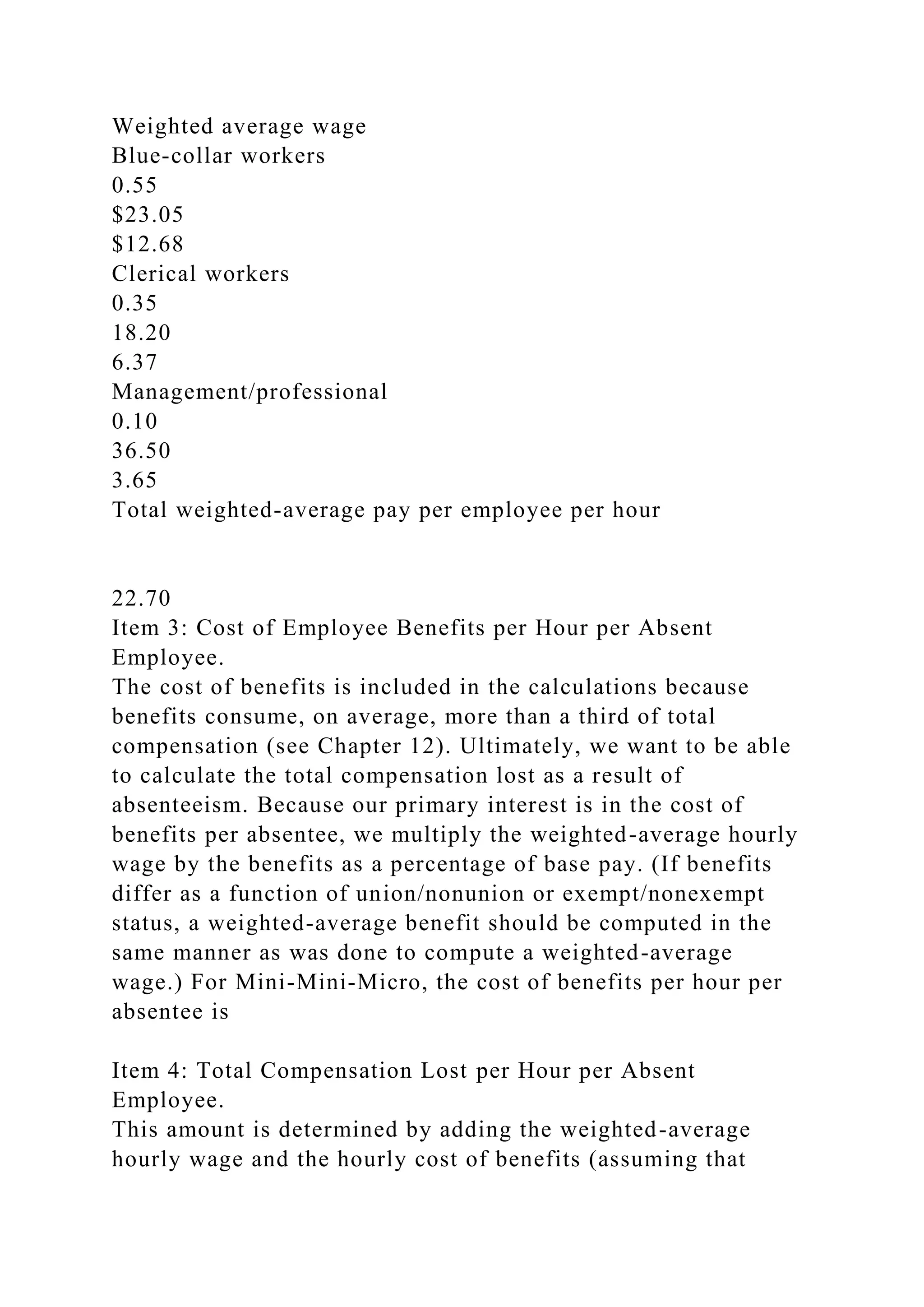 Weighted average wage
Blue-collar workers
0.55
$23.05
$12.68
Clerical workers
0.35
18.20
6.37
Management/professional
0.10
36.50
3.65
Total weighted-average pay per employee per hour
22.70
Item 3: Cost of Employee Benefits per Hour per Absent
Employee.
The cost of benefits is included in the calculations because
benefits consume, on average, more than a third of total
compensation (see Chapter 12). Ultimately, we want to be able
to calculate the total compensation lost as a result of
absenteeism. Because our primary interest is in the cost of
benefits per absentee, we multiply the weighted-average hourly
wage by the benefits as a percentage of base pay. (If benefits
differ as a function of union/nonunion or exempt/nonexempt
status, a weighted-average benefit should be computed in the
same manner as was done to compute a weighted-average
wage.) For Mini-Mini-Micro, the cost of benefits per hour per
absentee is
Item 4: Total Compensation Lost per Hour per Absent
Employee.
This amount is determined by adding the weighted-average
hourly wage and the hourly cost of benefits (assuming that
 