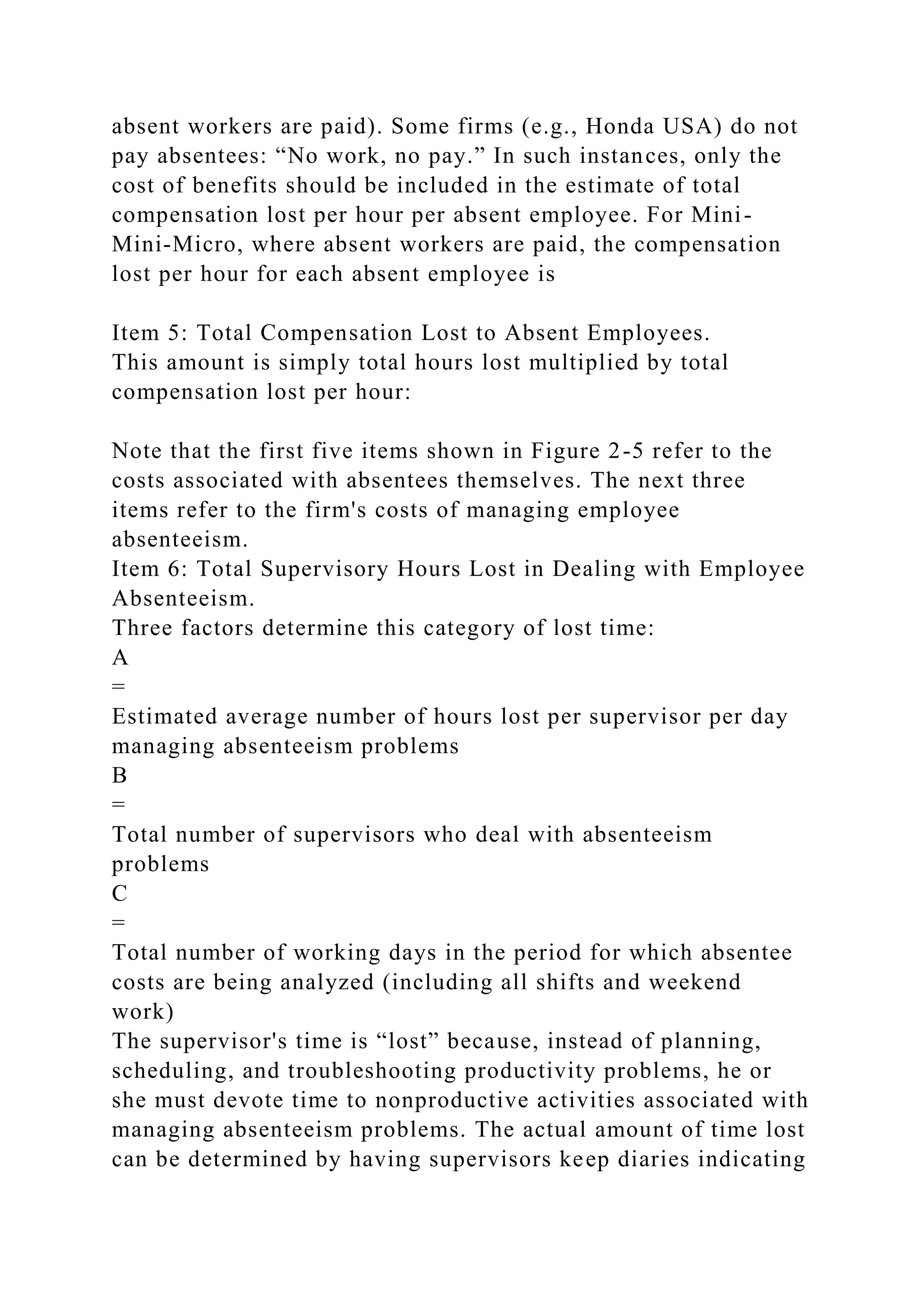 absent workers are paid). Some firms (e.g., Honda USA) do not
pay absentees: “No work, no pay.” In such instances, only the
cost of benefits should be included in the estimate of total
compensation lost per hour per absent employee. For Mini-
Mini-Micro, where absent workers are paid, the compensation
lost per hour for each absent employee is
Item 5: Total Compensation Lost to Absent Employees.
This amount is simply total hours lost multiplied by total
compensation lost per hour:
Note that the first five items shown in Figure 2-5 refer to the
costs associated with absentees themselves. The next three
items refer to the firm's costs of managing employee
absenteeism.
Item 6: Total Supervisory Hours Lost in Dealing with Employee
Absenteeism.
Three factors determine this category of lost time:
A
=
Estimated average number of hours lost per supervisor per day
managing absenteeism problems
B
=
Total number of supervisors who deal with absenteeism
problems
C
=
Total number of working days in the period for which absentee
costs are being analyzed (including all shifts and weekend
work)
The supervisor's time is “lost” because, instead of planning,
scheduling, and troubleshooting productivity problems, he or
she must devote time to nonproductive activities associated with
managing absenteeism problems. The actual amount of time lost
can be determined by having supervisors keep diaries indicating
 