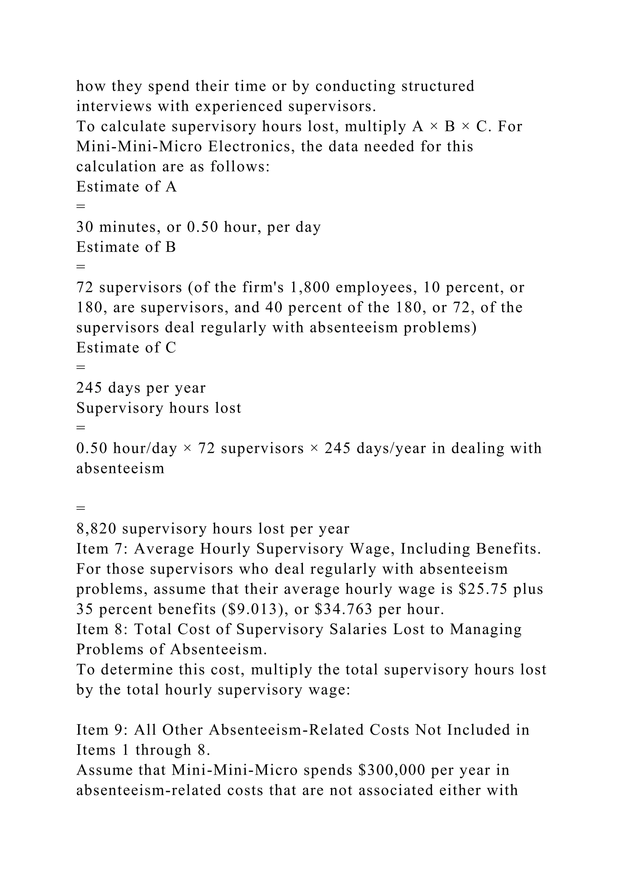 how they spend their time or by conducting structured
interviews with experienced supervisors.
To calculate supervisory hours lost, multiply A × B × C. For
Mini-Mini-Micro Electronics, the data needed for this
calculation are as follows:
Estimate of A
=
30 minutes, or 0.50 hour, per day
Estimate of B
=
72 supervisors (of the firm's 1,800 employees, 10 percent, or
180, are supervisors, and 40 percent of the 180, or 72, of the
supervisors deal regularly with absenteeism problems)
Estimate of C
=
245 days per year
Supervisory hours lost
=
0.50 hour/day × 72 supervisors × 245 days/year in dealing with
absenteeism
=
8,820 supervisory hours lost per year
Item 7: Average Hourly Supervisory Wage, Including Benefits.
For those supervisors who deal regularly with absenteeism
problems, assume that their average hourly wage is $25.75 plus
35 percent benefits ($9.013), or $34.763 per hour.
Item 8: Total Cost of Supervisory Salaries Lost to Managing
Problems of Absenteeism.
To determine this cost, multiply the total supervisory hours lost
by the total hourly supervisory wage:
Item 9: All Other Absenteeism-Related Costs Not Included in
Items 1 through 8.
Assume that Mini-Mini-Micro spends $300,000 per year in
absenteeism-related costs that are not associated either with
 